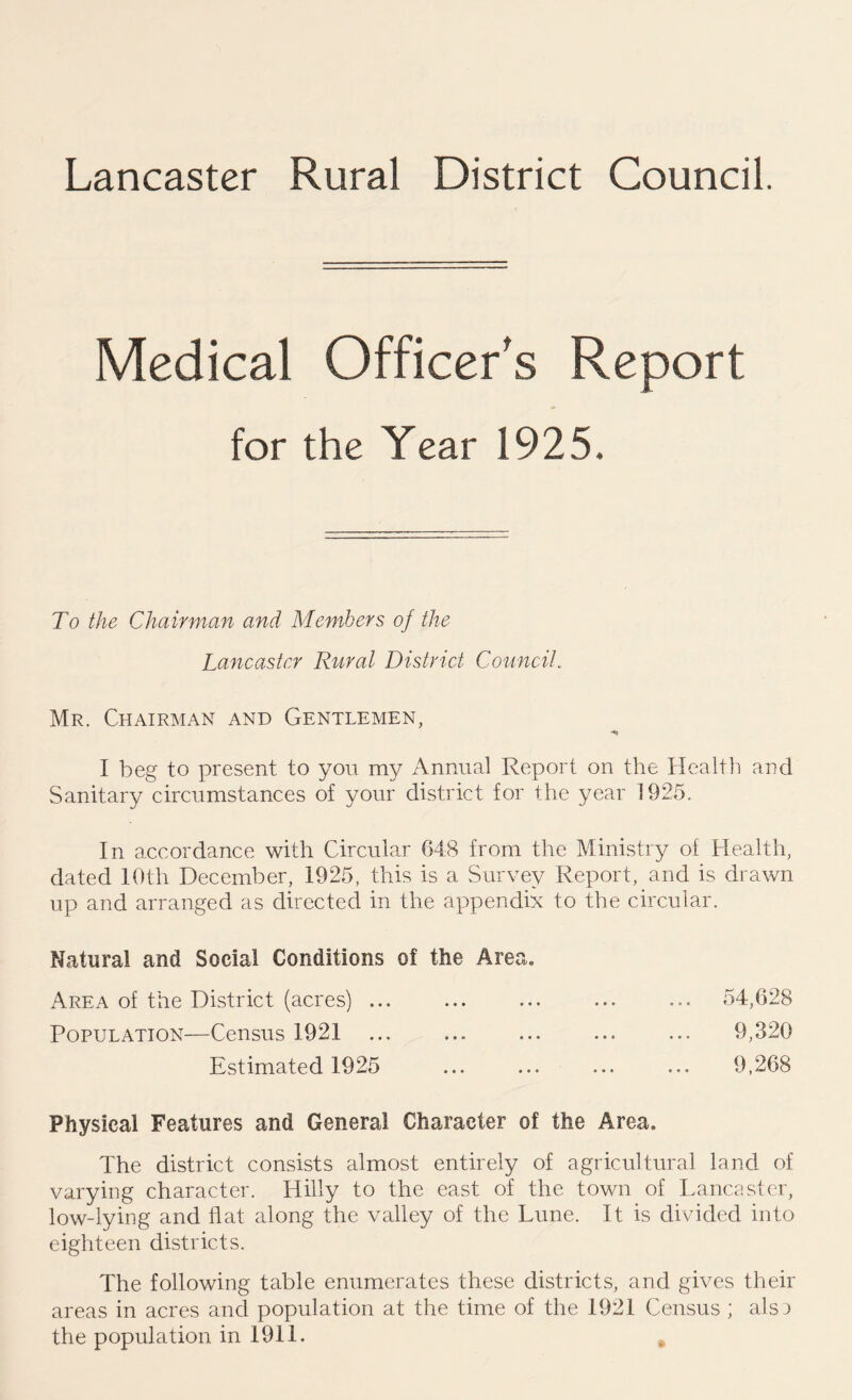 Lancaster Rural District Council. Medical Officer's Report for the Year 1925. To the Chairman and Members of the Lancaster Rural District Council. Mr. Chairman and Gentlemen, I beg to present to you my Annual Report on the Health and Sanitary circumstances of your district for the year 1925. In accordance with Circular 648 from the Ministry of Health, dated 10t.h December, 1925, this is a Survey Report, and is drawn up and arranged as directed in the appendix to the circular. Natural and Social Conditions of the Area. Area of the District (acres) ... ... ... ... ... 54,628 Population—Census 1921 ... ... ... ... ... 9,320 Estimated 1925 ... ... ... ... 9,268 Physical Features and General Character of the Area. The district consists almost entirely of agricultural land of varying character. Hilly to the east of the town of Lancaster, low-lying and flat along the valley of the Lune. It is divided into eighteen districts. The following table enumerates these districts, and gives their areas in acres and population at the time of the 1921 Census ; als3 the population in 1911.