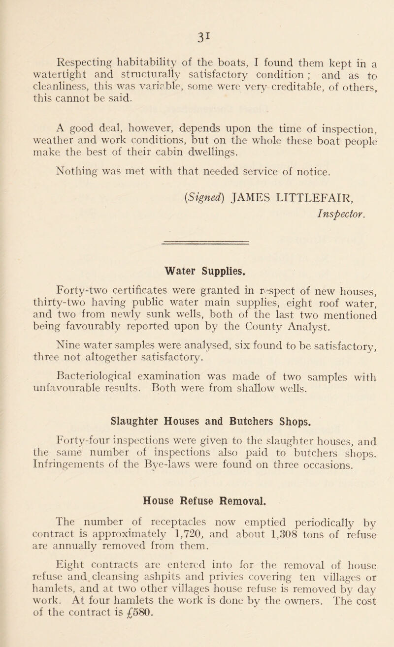 Respecting habitability of the boats, I found them kept in a watertight and structurally satisfactory condition ; and as to cleanliness, this was variable, some were very creditable, of others, this cannot be said. A good deal, however, depends upon the time of inspection, weather and work conditions, but on the whole these boat people make the best of their cabin dwellings. Nothing was met with that needed service of notice. (Signed) JAMES LITTLEFAIR, Inspector. Water Supplies* Forty-two certificates were granted in respect of new houses, thirty-two having public water main supplies, eight roof water, and two from newly sunk wells, both of the last two mentioned being favourably reported upon by the County Analyst. Nine water samples were analysed, six found to be satisfactory, three not altogether satisfactory. Bacteriological examination was made of two samples with unfavourable results. Both were from shallow wells. Slaughter Houses and Butchers Shops. Forty-four inspections were given to the slaughter houses, and the same number of inspections also paid to butchers shops. Infringements of the Bye-laws were found on three occasions. House Refuse Removal. The number of receptacles now emptied periodically by contract is approximately 1,720, and about 1,308 tons of refuse are annually removed from them. Eight contracts are entered into for the removal of house refuse and cleansing ashpits and privies covering ten villages or hamlets, and at two other villages house refuse is removed by day work. At four hamlets the work is done by the owners. The cost of the contract is £580.