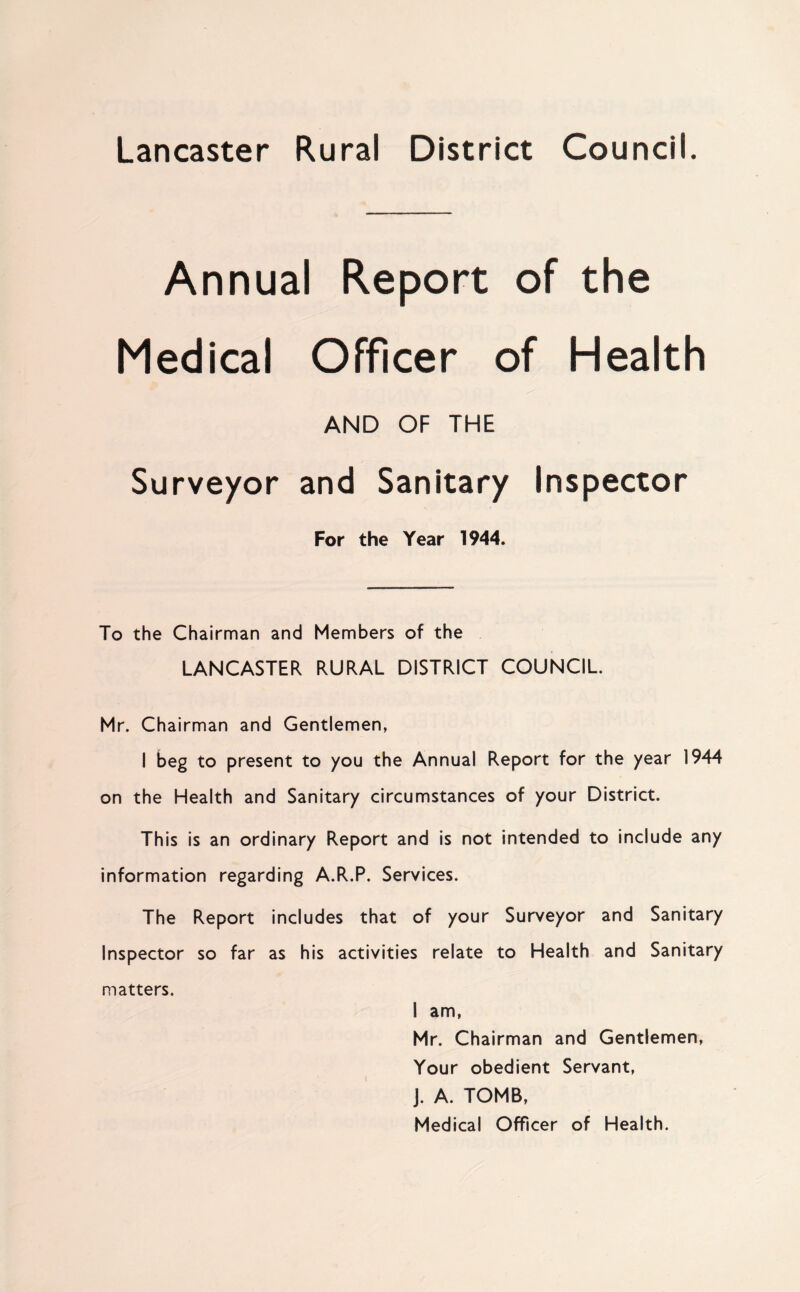 Lancaster Rural District Council. Annual Report of the Medical Officer of Health AND OF THE Surveyor and Sanitary Inspector For the Year 1944. To the Chairman and Members of the LANCASTER RURAL DISTRICT COUNCIL Mr. Chairman and Gentlemen, I beg to present to you the Annual Report for the year 1944 on the Health and Sanitary circumstances of your District. This is an ordinary Report and is not intended to include any information regarding A.R.P. Services. The Report includes that of your Surveyor and Sanitary Inspector so far as his activities relate to Health and Sanitary matters. I am, Mr. Chairman and Gentlemen, Your obedient Servant, J. A. TOMB, Medical Officer of Health.