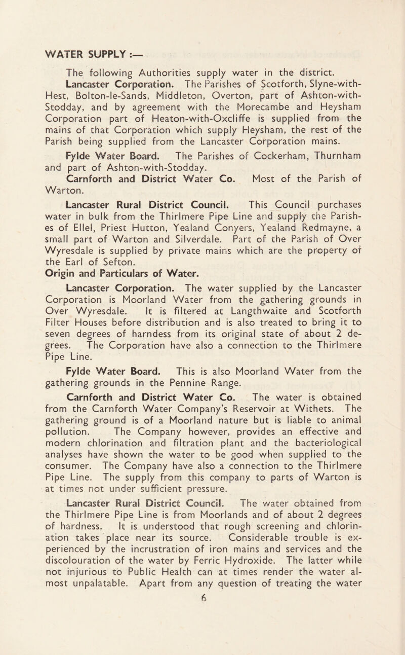 WATER SUPPLY The following Authorities supply water in the district. Lancaster Corporation. The Parishes of Scotforth, Siyne-with- Hest, Bolton-le-Sands, Middleton, Overton, part of Ashton-with- Stodday, and by agreement with the Morecambe and Heysham Corporation part of Heaton-with-Oxcliffe is supplied from the mains of that Corporation which supply Heysham, the rest of the Parish being supplied from the Lancaster Corporation mains. Fylde Water Board. The Parishes of Cockerham, Thurnham and part of Ashton-with-Stodday. Carnforth and District Water Co. Most of the Parish of Warton. Lancaster Rural District Council. This Council purchases water in bulk from the Thirlmere Pipe Line and supply the Parish¬ es of EI lei, Priest Hutton, Yealand Conyers, Yealand Redmayne, a small part of Warton and Silverdale. Part of the Parish of Over Wyresdale is supplied by private mains which are the property of the Earl of Sefton. Origin and Particulars of Water. Lancaster Corporation. The water supplied by the Lancaster Corporation is Moorland Water from the gathering grounds in Over Wyresdale. It is filtered at Langthwaite and Scotforth Filter Houses before distribution and is also treated to bring it to seven degrees of harndess from its original state of about 2 de¬ grees. The Corporation have also a connection to the Thirlmere Pipe Line. Fylde Water Board. This is also Moorland Water from the gathering grounds in the Pennine Range. Carnforth and District Water Co. The water is obtained from the Carnforth Water Company’s Reservoir at Withets. The gathering ground is of a Moorland nature but is liable to animal pollution. The Company however, provides an effective and modern chlorination and filtration plant and the bacteriological analyses have shown the water to be good when supplied to the consumer. The Company have also a connection to the Thirlmere Pipe Line. The supply from this company to parts of Warton is at times not under sufficient pressure. Lancaster Rural District Council. The water obtained from the Thirlmere Pipe Line is from Moorlands and of about 2 degrees of hardness. It is understood that rough screening and chlorin¬ ation takes place near its source. Considerable trouble is ex¬ perienced by the incrustration of iron mains and services and the discolouration of the water by Ferric Hydroxide. The latter while not injurious to Public Health can at times render the water al¬ most unpalatable. Apart from any question of treating the water