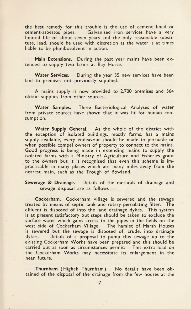 the best remedy for this trouble is the use of cement lined or cement-asbestos pipes. Galvanised iron services have a very limited life of about seven years and the only reasonable substi¬ tute, lead, should be used with discretion as the water is at times liable to be plumbosolvent in action. Main Extensions. During the past year mains have been ex¬ tended to supply two farms at Bay Horse. Water Services. During the year 35 new services have been laid to premises not previously supplied. A mains supply is now provided to 2,700 premises and 364 obtain supplies from other sources. Water Samples. Three Bacteriological Analyses of water from private sources have shown that it was fit for human con¬ sumption. Water Supply General. As the whole of the district with the exception of isolated buildings, mostly farms, has a mains supply available, every endeavour should be made to persuade or when possible compel owners of property to connect to the mains. Good progress is being made in extending mains to supply the isolated farms with a Ministry of Agriculture and Fisheries grant to the owners but it is recognised that even this scheme is im¬ practicable in many places which are many miles away from the nearest main, such as the Trough of Bowland. Sewerage & Drainage. Details of the methods of drainage and sewage disposal are as follows :— Cockerham. Cockerham village is sewered and the sewage treated by means of septic tank and rotary percolating filter. The effluent is disposed of into the land drainage dykes. This system is at present satisfactory but steps should be taken to exclude the surface water which gains access to the pipes in the fields on the west side of Cockerham Village. The hamlet of Marsh Houses is sewered but the sewage is disposed of, crude, into drainage dykes. Details of a proposal to pump this sewage up to the existing Cockerham Works have been prepared and this should be carried out as soon as circumstances permit. This extra load on the Cockerham Works may necessitate its enlargement in the near future. Thurnham (Higheh Thurnham). No details have been ob¬ tained of the disposal of the drainage from the few houses at the