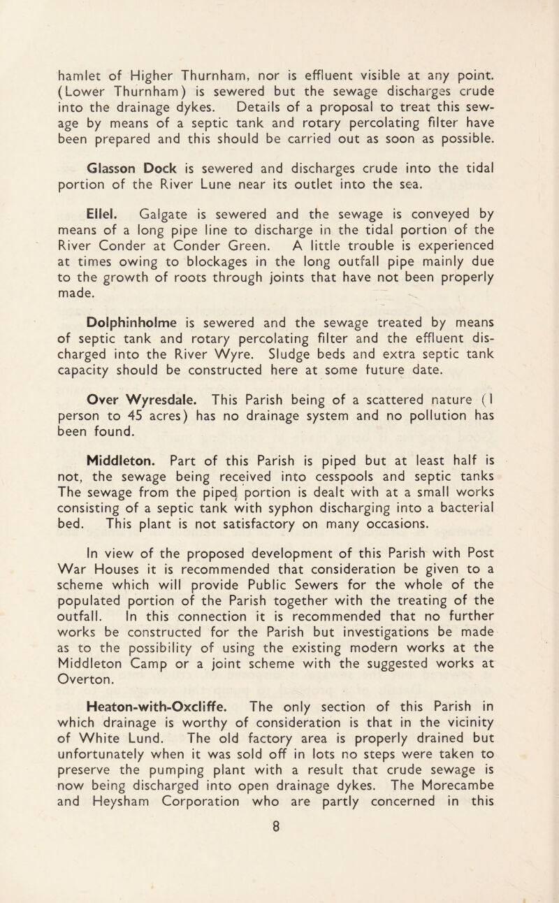 hamlet of Higher Thurnham, nor is effluent visible at an/ point. (Lower Thurnham) is sewered but the sewage discharges crude into the drainage dykes. Details of a proposal to treat this sew¬ age by means of a septic tank and rotary percolating filter have been prepared and this should be carried out as soon as possible. GSasson Dock is sewered and discharges crude into the tidal portion of the River lune near its outlet into the sea. Ellel. Galgate is sewered and the sewage is conveyed by means of a long pipe line to discharge in the tidal portion of the River Conder at Conder Green. A little trouble is experienced at times owing to blockages in the long outfall pipe mainly due to the growth of roots through joints that have not been properly made. DofphinhoSme is sewered and the sewage treated by means of septic tank and rotary percolating filter and the effluent dis¬ charged into the River Wyre. Sludge beds and extra septic tank capacity should be constructed here at some future date. Over Wyresdale. This Parish being of a scattered nature (1 person to 45 acres) has no drainage system and no pollution has been found. Middleton. Part of this Parish is piped but at least half is not, the sewage being received into cesspools and septic tanks The sewage from the piped portion is dealt with at a small works consisting of a septic tank with syphon discharging into a bacterial bed. This plant is not satisfactory on many occasions. In view of the proposed development of this Parish with Post War Houses it is recommended that consideration be given to a scheme which will provide Public Sewers for the whole of the populated portion of the Parish together with the treating of the outfall. In this connection it is recommended that no further works be constructed for the Parish but investigations be made as to the possibility of using the existing modern works at the Middleton Camp or a joint scheme with the suggested works at Overton. Heaton-with-Oxdiffe. The only section of this Parish in which drainage is worthy of consideration is that in the vicinity of White Lund. The old factory area is properly drained but unfortunately when it was sold off in lots no steps were taken to preserve the pumping plant with a result that crude sewage is now being discharged into open drainage dykes. The Morecambe and Heysham Corporation who are partly concerned in this