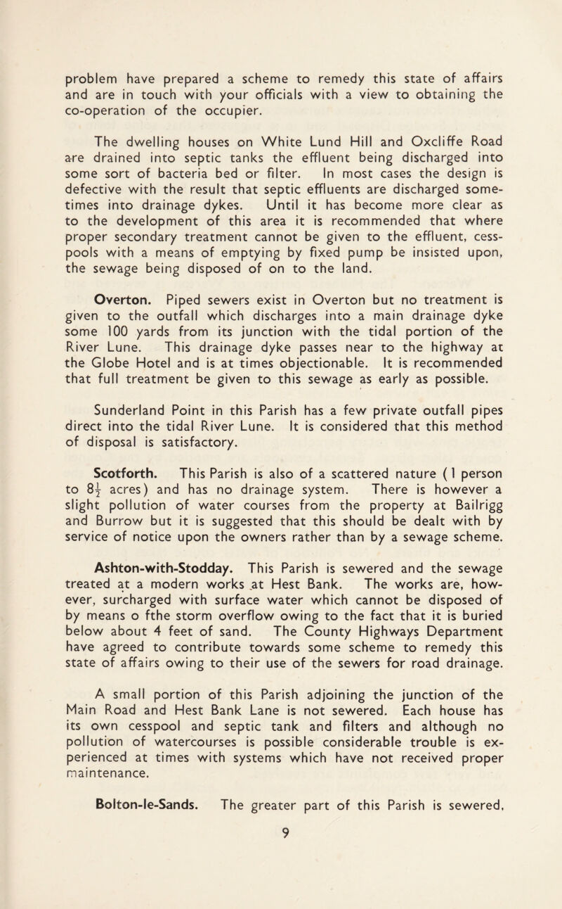 problem have prepared a scheme to remedy this state of affairs and are in touch with your officials with a view to obtaining the co-operation of the occupier. The dwelling houses on White Lund Hill and Oxcliffe Road are drained into septic tanks the effluent being discharged into some sort of bacteria bed or filter. In most cases the design is defective with the result that septic effluents are discharged some¬ times into drainage dykes. Until it has become more clear as to the development of this area it is recommended that where proper secondary treatment cannot be given to the effluent, cess¬ pools with a means of emptying by fixed pump be insisted upon, the sewage being disposed of on to the land. Overton. Piped sewers exist in Overton but no treatment is given to the outfall which discharges into a main drainage dyke some 100 yards from its junction with the tidal portion of the River Lune. This drainage dyke passes near to the highway at the Globe Hotel and is at times objectionable. It is recommended that full treatment be given to this sewage as early as possible. Sunderland Point in this Parish has a few private outfall pipes direct into the tidal River Lune. It is considered that this method of disposal is satisfactory. Scotforth. This Parish is also of a scattered nature (1 person to 8^ acres) and has no drainage system. There is however a slight pollution of water courses from the property at Bailrigg and Burrow but it is suggested that this should be dealt with by service of notice upon the owners rather than by a sewage scheme. Ashton-with-Stodday. This Parish is sewered and the sewage treated at a modern works at Hest Bank. The works are, how¬ ever, surcharged with surface water which cannot be disposed of by means o fthe storm overflow owing to the fact that it is buried below about 4 feet of sand. The County Highways Department have agreed to contribute towards some scheme to remedy this state of affairs owing to their use of the sewers for road drainage. A small portion of this Parish adjoining the junction of the Main Road and Hest Bank Lane is not sewered. Each house has its own cesspool and septic tank and filters and although no pollution of watercourses is possible considerable trouble is ex¬ perienced at times with systems which have not received proper maintenance. Bolton-le-Sands. The greater part of this Parish is sewered,