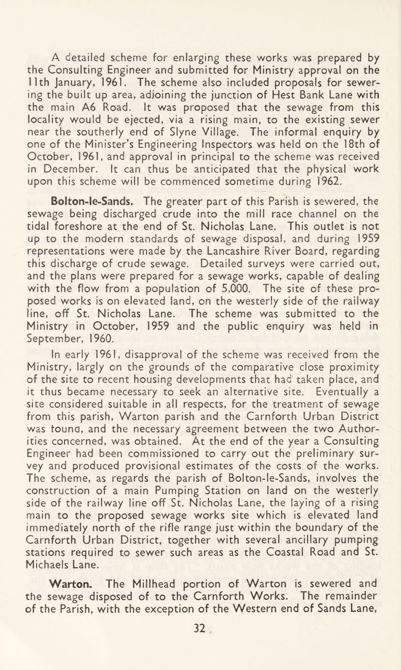 A detailed scheme for enlarging these works was prepared by the Consulting Engineer and submitted for Ministry approval on the 11th January, 1961. The scheme also included proposals for sewer¬ ing the built up area, adjoining the junction of Hest Bank Lane with the main A6 Road. It was proposed that the sewage from this locality would be ejected, via a rising main, to the existing sewer near the southerly end of Slyne Village. The informal enquiry by one of the Minister’s Engineering Inspectors was held on the 18th of October, 1961, and approval in principal to the scheme was received in December. It can thus be anticipated that the physical work upon this scheme will be commenced sometime during 1962. Bolton-Ie-Sands. The greater part of this Parish is sewered, the sewage being discharged crude into the mill race channel on the tidal foreshore at the end of St. Nicholas Lane. This outlet is not up to the modern standards of sewage disposal, and during 1959 representations were made by the Lancashire River Board, regarding this discharge of crude sewage. Detailed surveys were carried out, and the plans were prepared for a sewage works, capable of dealing with the flow from a population of 5,000. The site of these pro¬ posed works is on elevated land, on the westerly side of the railway line, off St. Nicholas Lane. The scheme was submitted to the Ministry in October, 1959 and the public enquiry was held in September, 1960. In early 1961, disapproval of the scheme was received from the Ministry, largly on the grounds of the comparative close proximity of the site to recent housing developments that had taken place, and it thus became necessary to seek an alternative site. Eventually a site considered suitable in all respects, for the treatment of sewage from this parish, Warton parish and the Carnforth Urban District was founa, and the necessary agreement between the two Author¬ ities concerned, was obtained. At the end of the year a Consulting Engineer had been commissioned to carry out the preliminary sur¬ vey and produced provisional estimates of the costs of the works. The scheme, as regards the parish of Bolton-le-Sands, involves the construction of a main Pumping Station on land on the westerly side of the railway line off St. Nicholas Lane, the laying of a rising main to the proposed sewage works site which is elevated land immediately north of the rifle range just within the boundary of the Carnforth Urban District, together with several ancillary pumping stations required to sewer such areas as the Coastal Road and St. Michaels Lane. Warton. The Millhead portion of Warton is sewered and the sewage disposed of to the Carnforth Works. The remainder of the Parish, with the exception of the Western end of Sands Lane,