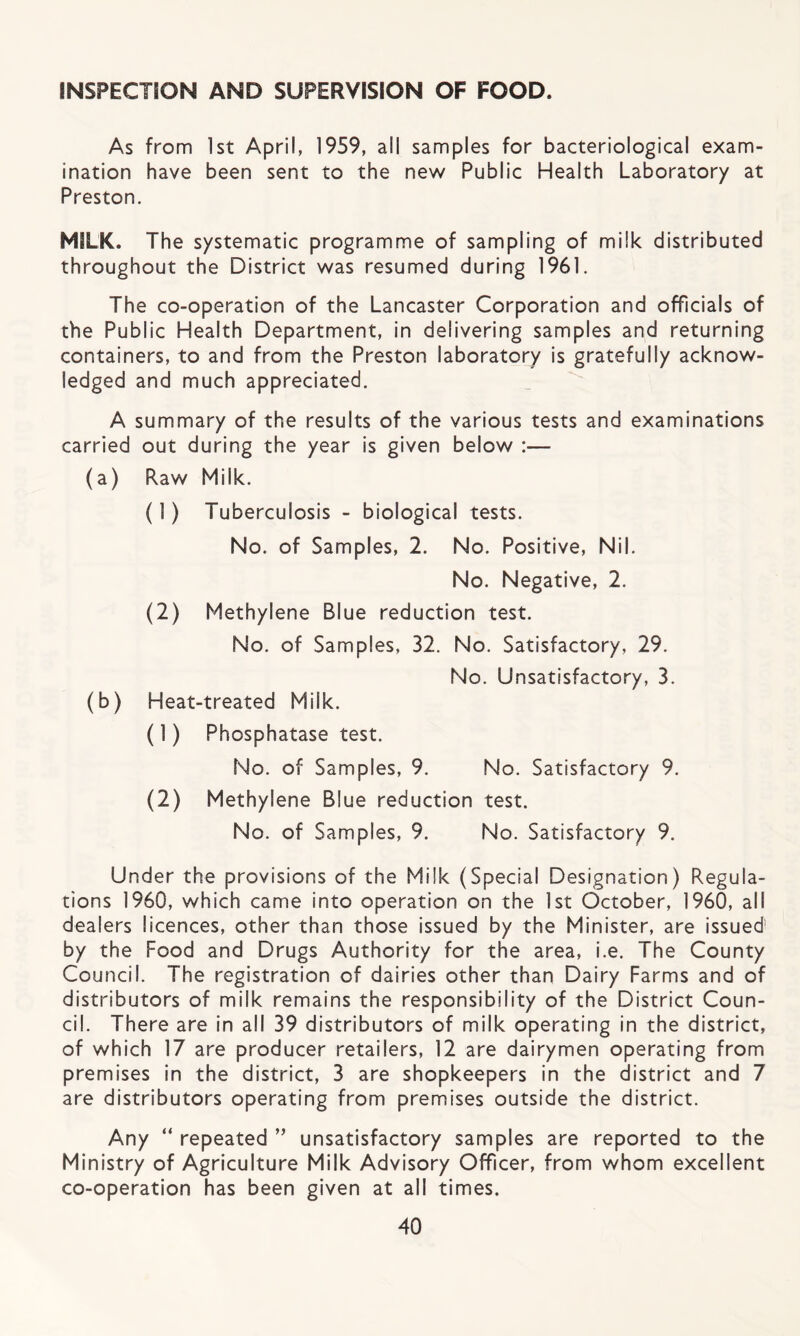 INSPECTION AND SUPERVISION OF FOOD. As from 1st April, 1959, all samples for bacteriological exam¬ ination have been sent to the new Public Health Laboratory at Preston. MILK. The systematic programme of sampling of milk distributed throughout the District was resumed during 1961. The co-operation of the Lancaster Corporation and officials of the Public Health Department, in delivering samples and returning containers, to and from the Preston laboratory is gratefully acknow¬ ledged and much appreciated. A summary of the results of the various tests and examinations carried out during the year is given below :— (a) Raw Milk. (1) Tuberculosis - biological tests. No. of Samples, 2. No. Positive, Nil. No. Negative, 2. (2) Methylene Blue reduction test. No. of Samples, 32. No. Satisfactory, 29. No. Unsatisfactory, 3. (b) Heat-treated Milk. (1) Phosphatase test. No. of Samples, 9. No. Satisfactory 9. (2) Methylene Blue reduction test. No. of Samples, 9. No. Satisfactory 9. Under the provisions of the Milk (Special Designation) Regula¬ tions 1960, which came into operation on the 1st October, 1960, all dealers licences, other than those issued by the Minister, are issued by the Food and Drugs Authority for the area, i.e. The County Council. The registration of dairies other than Dairy Farms and of distributors of milk remains the responsibility of the District Coun¬ cil. There are in all 39 distributors of milk operating in the district, of which 17 are producer retailers, 12 are dairymen operating from premises in the district, 3 are shopkeepers in the district and 7 are distributors operating from premises outside the district. Any “ repeated ” unsatisfactory samples are reported to the Ministry of Agriculture Milk Advisory Officer, from whom excellent co-operation has been given at all times.