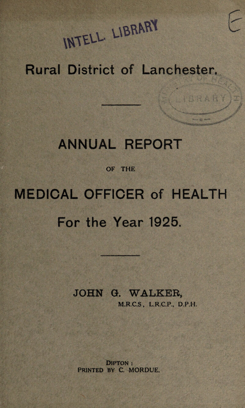 S*uWkW Rural District of Lanchester. ANNUAL REPORT OF THE MEDICAL OFFICER of HEALTH For the Year 1925. JOHN G. WALKER, M.R.C.S, L.R.C.P., D.P.H. DiPTON : PRINTED BY C MORDUE.