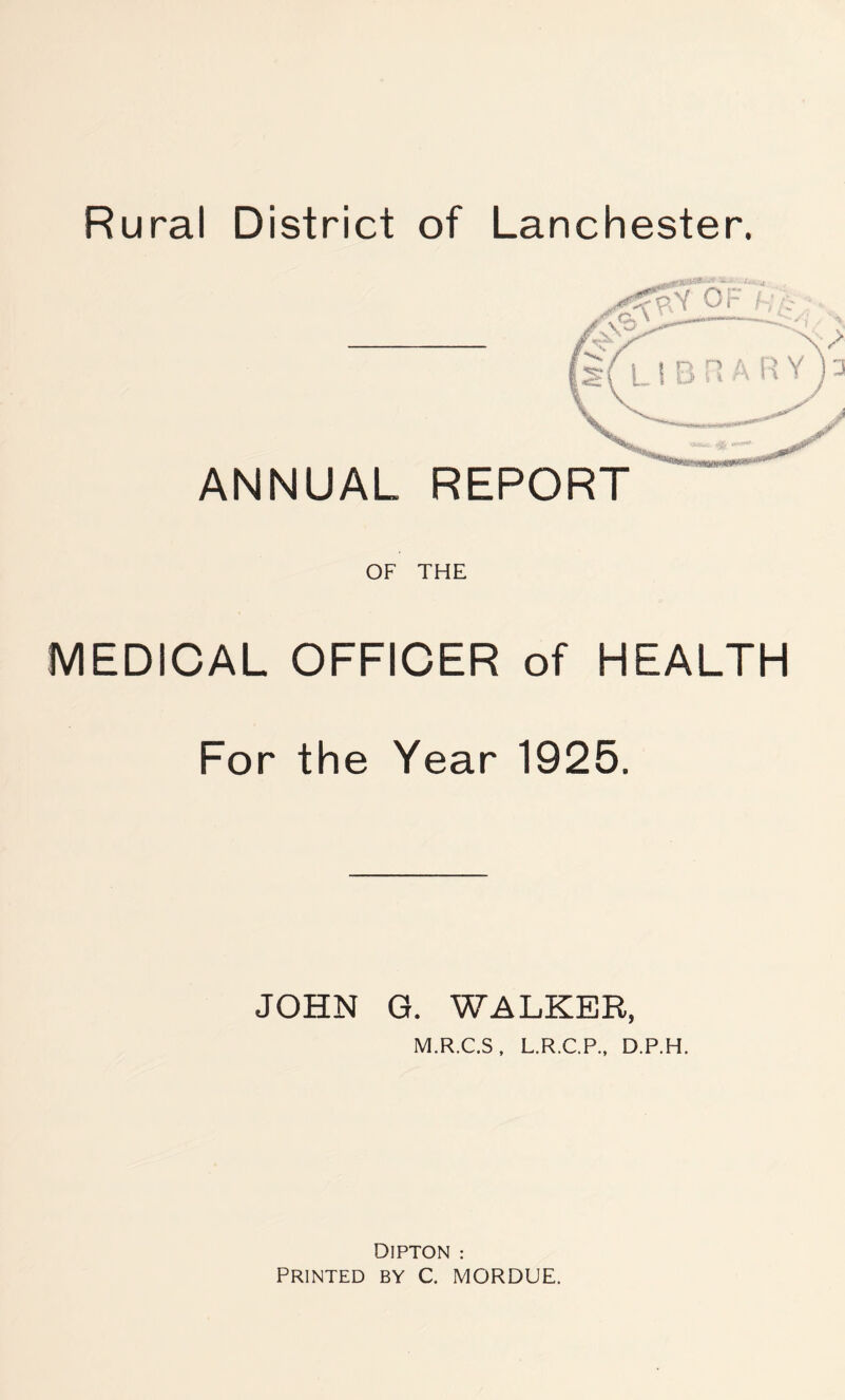 Rural District of Lanchester. OF THE MEDICAL OFFICER of HEALTH For the Year 1925. JOHN G. WALKER, M.R.C.S, L.R.C.P., D.P.H. DIPTON : PRINTED BY C. MORDUE.