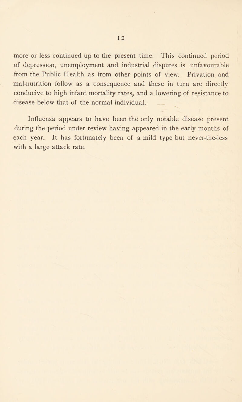 more or less continued up to the present time. This continued period of depression, unemployment and industrial disputes is unfavourable from the Public Health as from other points of view. Privation and mal-nutrition follow as a consequence and these in turn are directly conducive to high infant mortality rates, and a lowering of resistance to disease below that of the normal individual. Influenza appears to have been the only notable disease present during the period under review having appeared in the early months of each year. It has fortunately been of a mild type but never-the-less with a large attack rate.