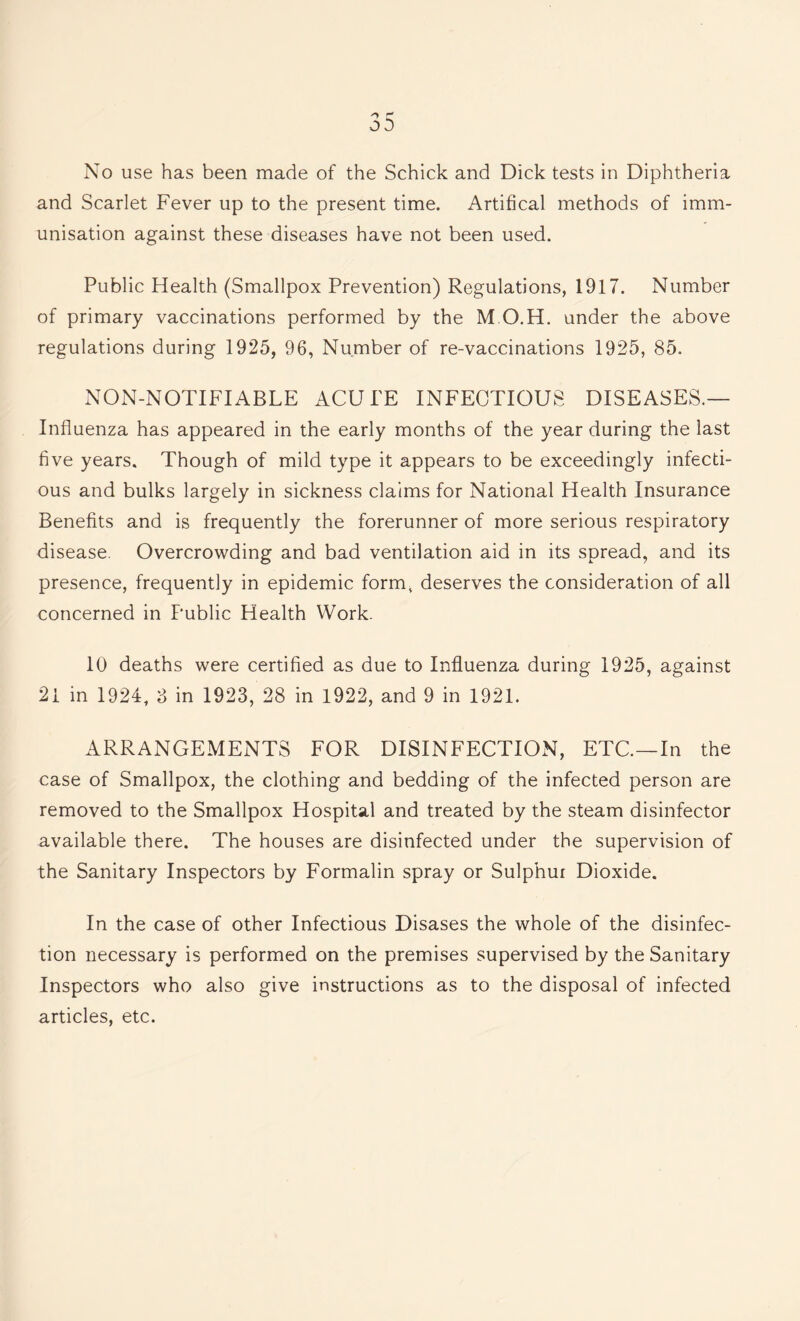 No use has been made of the Schick and Dick tests in Diphtheria and Scarlet Fever up to the present time. Artifical methods of imm¬ unisation against these diseases have not been used. Public Health (Smallpox Prevention) Regulations, 1917. Number of primary vaccinations performed by the M.O.H. under the above regulations during 1925, 96, Number of re-vaccinations 1925, 85. NON-NOTIFIABLE ACUTE INFECTIOUS DISEASES.— Influenza has appeared in the early months of the year during the last five years. Though of mild type it appears to be exceedingly infecti¬ ous and bulks largely in sickness claims for National Health Insurance Benefits and is frequently the forerunner of more serious respiratory disease. Overcrowding and bad ventilation aid in its spread, and its presence, frequently in epidemic form, deserves the consideration of all concerned in Public Health Work- 10 deaths were certified as due to Influenza during 1925, against 21 in 1924, 8 in 1923, 28 in 1922, and 9 in 1921. ARRANGEMENTS FOR DISINFECTION, ETC.—In the case of Smallpox, the clothing and bedding of the infected person are removed to the Smallpox Hospital and treated by the steam disinfector available there. The houses are disinfected under the supervision of the Sanitary Inspectors by Formalin spray or Sulphur Dioxide. In the case of other Infectious Disases the whole of the disinfec¬ tion necessary is performed on the premises supervised by the Sanitary Inspectors who also give instructions as to the disposal of infected articles, etc.