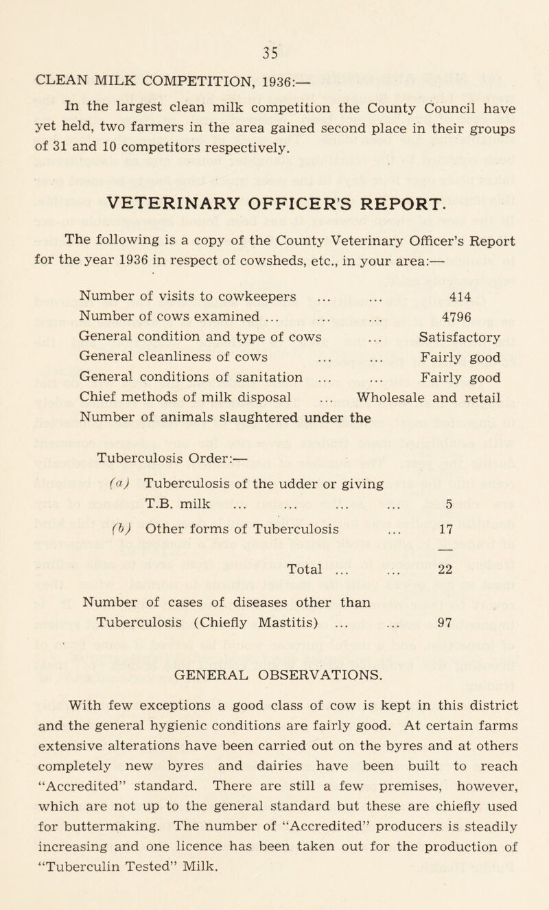 CLEAN MILK COMPETITION, 1936:— In the largest clean milk competition the County Council have yet held, two farmers in the area gained second place in their groups of 31 and 10 competitors respectively. VETERINARY OFFICERS REPORT. The following is a copy of the County Veterinary Officer’s Report for the year 1936 in respect of cowsheds, etc., in your area:— Number of visits to cowkeepers Number of cows examined ... General condition and type of cows General cleanliness of cows General conditions of sanitation .. Chief methods of milk disposal 414 4796 Satisfactory Fairly good Fairly good Wholesale and retail Number of animals slaughtered under the Tuberculosis Order:— (a) Tuberculosis of the udder or giving T.B. milk ... ... ... ... 5 (b) Other forms of Tuberculosis ... 17 Total ... ... 22 Number of cases of diseases other than Tuberculosis (Chiefly Mastitis) ... ... 97 GENERAL OBSERVATIONS. With few exceptions a good class of cow is kept in this district and the general hygienic conditions are fairly good. At certain farms extensive alterations have been carried out on the byres and at others completely new byres and dairies have been built to reach “Accredited” standard. There are still a few premises, however, which are not up to the general standard but these are chiefly used for buttermaking. The number of “Accredited” producers is steadily increasing and one licence has been taken out for the production of “Tuberculin Tested” Milk.