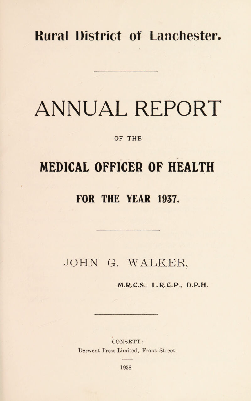 ANNUAL REPORT OF THE MEDICAL OFFICER OF HEALTH FOR THE YEAR 1937. JOHN G. WALKER, M.R.C.S., L.R.C.P., D.P.H. CONSETT: Derwent Press Limited, Front Street. 1938.