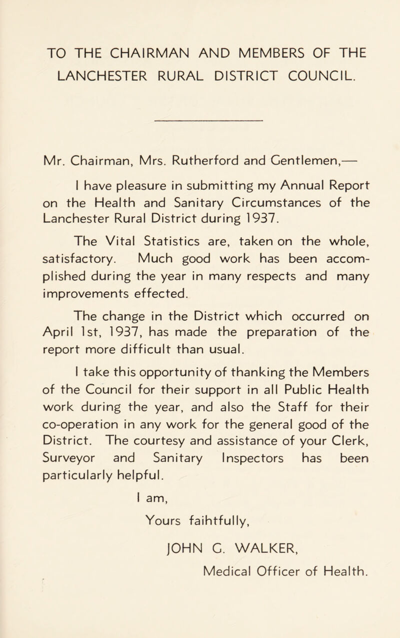 TO THE CHAIRMAN AND MEMBERS OF THE LANCHESTER RURAL DISTRICT COUNCIL. Mr. Chairman, Mrs. Rutherford and Gentlemen,— I have pleasure in submitting my Annual Report on the Health and Sanitary Circumstances of the Lanchester Rural District during 1937. The Vital Statistics are, taken on the whole, satisfactory. Much good work has been accom¬ plished during the year in many respects and many improvements effected. The change in the District which occurred on April 1st, 1937, has made the preparation of the report more difficult than usual. I take this opportunity of thanking the Members of the Council for their support in all Public Health work during the year, and also the Staff for their co-operation in any work for the general good of the District. The courtesy and assistance of your Clerk, Surveyor and Sanitary Inspectors has been particularly helpful. I am, You rs faihtfully, JOHN C. WALKER, Medical Officer of Health.