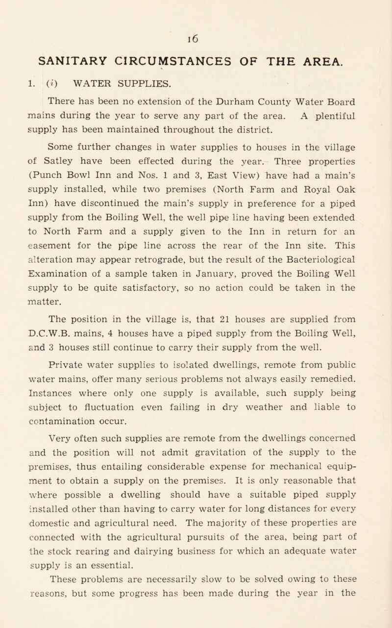 SANITARY CIRCUMSTANCES OF THE AREA. 1. (i) WATER SUPPLIES. There has been no extension of the Durham County Water Board mains during the year to serve any part of the area. A plentiful supply has been maintained throughout the district. Some further changes in water supplies to houses in the village of Satley have been effected during the year. Three properties (Punch Bowl Inn and Nos. 1 and 3, East View) have had a main’s supply installed, while two premises (North Farm and Royal Oak Inn) have discontinued the main’s supply in preference for a piped supply from the Boiling Well, the well pipe line having been extended to North Farm and a supply given to the Inn in return for an easement for the pipe line across the rear of the Inn site. This alteration may appear retrograde, but the result of the Bacteriological Examination of a sample taken in January, proved the Boiling Well supply to be quite satisfactory, so no action could be taken in the matter. The position in the village is, that 21 houses are supplied from D.C.W.B. mains, 4 houses have a piped supply from the Boiling Well, and 3 houses still continue to carry their supply from the well. Private water supplies to isolated dwellings, remote from public water mains, offer many serious problems not always easily remedied. Instances where only one supply is available, such supply being subject to fluctuation even failing in dry weather and liable to contamination occur. Very often such supplies are remote from the dwellings concerned and the position will not admit gravitation of the supply to the premises, thus entailing considerable expense for mechanical equip¬ ment to obtain a supply on the premises. It is only reasonable that where possible a dwelling should have a suitable piped supply installed other than having to carry water for long distances for every domestic and agricultural need. The majority of these properties are connected with the agricultural pursuits of the area, being part of the stock rearing and dairying business for which an adequate water supply is an essential. These problems are necessarily slow to be solved owing to these reasons, but some progress has been made during the year in the