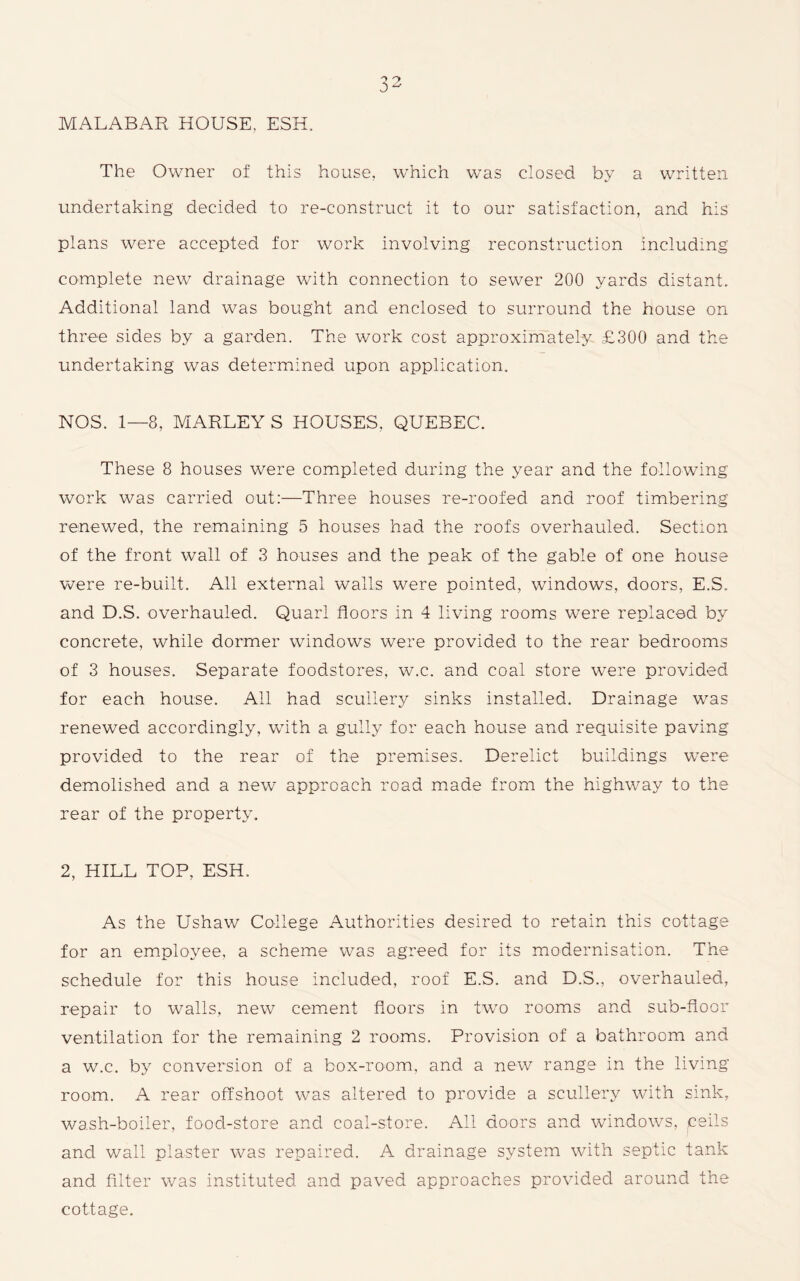 MALABAR HOUSE, ESH. The Owner of this house, which was closed by a written undertaking decided to re-construct it to our satisfaction, and his plans were accepted for work involving reconstruction including complete new drainage with connection to sewer 200 yards distant. Additional land was bought and enclosed to surround the house on three sides by a garden. The work cost approximately £300 and the undertaking was determined upon application. NOS. 1—8, MARLEY S HOUSES, QUEBEC. These 8 houses were completed during the year and the following work was carried out:—Three houses re-roofed and roof timbering renewed, the remaining 5 houses had the roofs overhauled. Section of the front wall of 3 houses and the peak of the gable of one house were re-built. All external walls were pointed, windows, doors, E.S. and D.S. overhauled. Quarl floors in 4 living rooms were replaced by concrete, while dormer windows were provided to the rear bedrooms of 3 houses. Separate foodstores, w.c. and coal store were provided for each house. All had scullery sinks installed. Drainage was renewed accordingly, with a gully for each house and requisite paving provided to the rear of the premises. Derelict buildings were demolished and a new approach road made from the highway to the rear of the property. 2, HILL TOP, ESH. As the Ushaw College Authorities desired to retain this cottage for an employee, a scheme was agreed for its modernisation. The schedule for this house included, roof E.S. and D.S., overhauled, repair to walls, new cement floors in twro rooms and sub-floor ventilation for the remaining 2 rooms. Provision of a bathroom and a w.c. by conversion of a box-room, and a new range in the living room. A rear offshoot was altered to provide a scullery with sink, wash-boiler, food-store and coal-store. All doors and windows, ceils and wall plaster was repaired. A drainage system with septic tank and filter was instituted and paved approaches provided around the cottage.