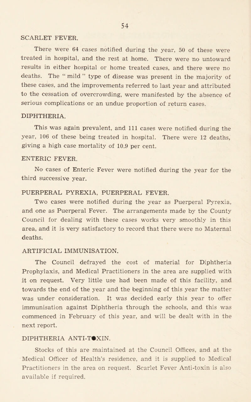 SCARLET FEVER. There were 64 cases notified during the year, 50 of these were treated in hospital, and the rest at home. There were no untoward results in either hospital or home treated cases, and there were no deaths. The “ mild ” type of disease was present in the majority of these cases, and the improvements referred to last year and attributed to the cessation of overcrowding, were manifested by the absence of serious complications or an undue proportion of return cases. DIPHTHERIA. This was again prevalent, and 111 cases were notified during the year, 106 of these being treated in hospital. There were 12 deaths, giving a high case mortality of 10.9 per cent. ENTERIC FEVER. No cases of Enteric Fever were notified during the year for the third successive year. PUERPERAL PYREXIA, PUERPERAL FEVER. Two cases were notified during the year as Puerperal Pyrexia, and one as Puerperal Fever. The arrangements made by the County Council for dealing with these cases works very smoothly in this area, and it is very satisfactory to record that there were no Maternal deaths. ARTIFICIAL IMMUNISATION. The Council defrayed the cost of material for Diphtheria Prophylaxis, and Medical Practitioners in the area are supplied with it on request. Very little use had been made of this facility, and towards the end of the year and the beginning of this year the matter was under consideration. It was decided early this year to offer immunisation against Diphtheria through the schools, and this was commenced in February of this year, and will be dealt with in the next report. DIPHTHERIA ANTI-T«XIN. Stocks of this are maintained at the Council Offices, and at the Medical Officer of Health’s residence, and it is supplied to Medical Practitioners in the area on request. Scarlet Fever Anti-toxin is also available if required.