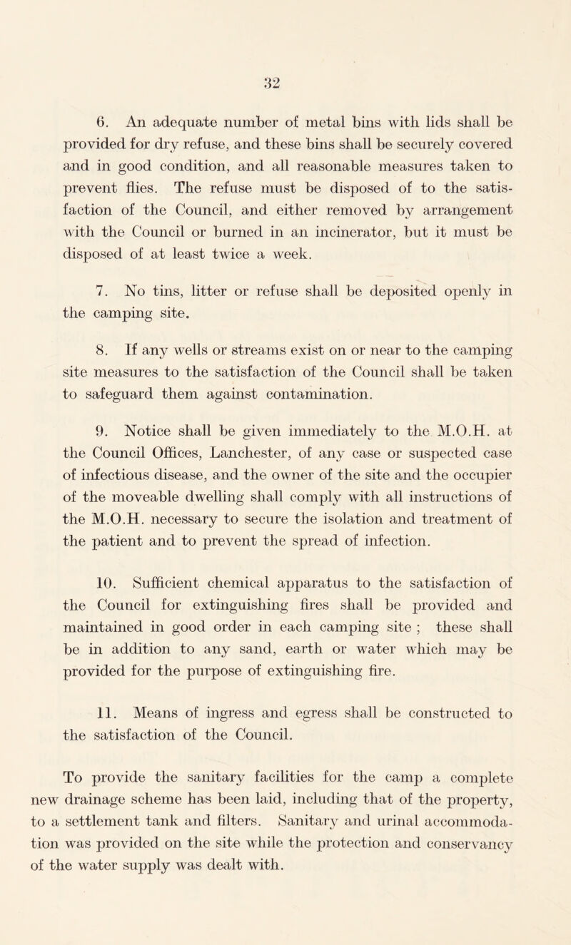 6. An adequate number of metal bins with lids shall be provided for dry refuse, and these bins shall be securely covered and in good condition, and all reasonable measures taken to prevent flies. The refuse must be disposed of to the satis¬ faction of the Council, and either removed by arrangement with the Council or burned in an incinerator, but it must be disposed of at least twice a week. 7. No tins, litter or refuse shall be deposited openly in the camping site. 8. If any wells or streams exist on or near to the camping site measures to the satisfaction of the Council shall be taken to safeguard them against contamination. 9. Notice shall be given immediately to the M.O.H. at the Council Offices, Lanchester, of any case or suspected case of infectious disease, and the owner of the site and the occupier of the moveable dwelling shall comply with all instructions of the M.O.H. necessary to secure the isolation and treatment of the patient and to prevent the spread of infection. 10. Sufficient chemical apparatus to the satisfaction of the Council for extinguishing fires shall be provided and maintained in good order in each camping site ; these shall be in addition to any sand, earth or water which may be provided for the purpose of extinguishing fire. 11. Means of ingress and egress shall be constructed to the satisfaction of the Council. To provide the sanitary facilities for the camp a complete new drainage scheme has been laid, including that of the property, to a settlement tank and filters. Sanitary and urinal accommoda¬ tion was provided on the site while the protection and conservancy of the water supply was dealt with.