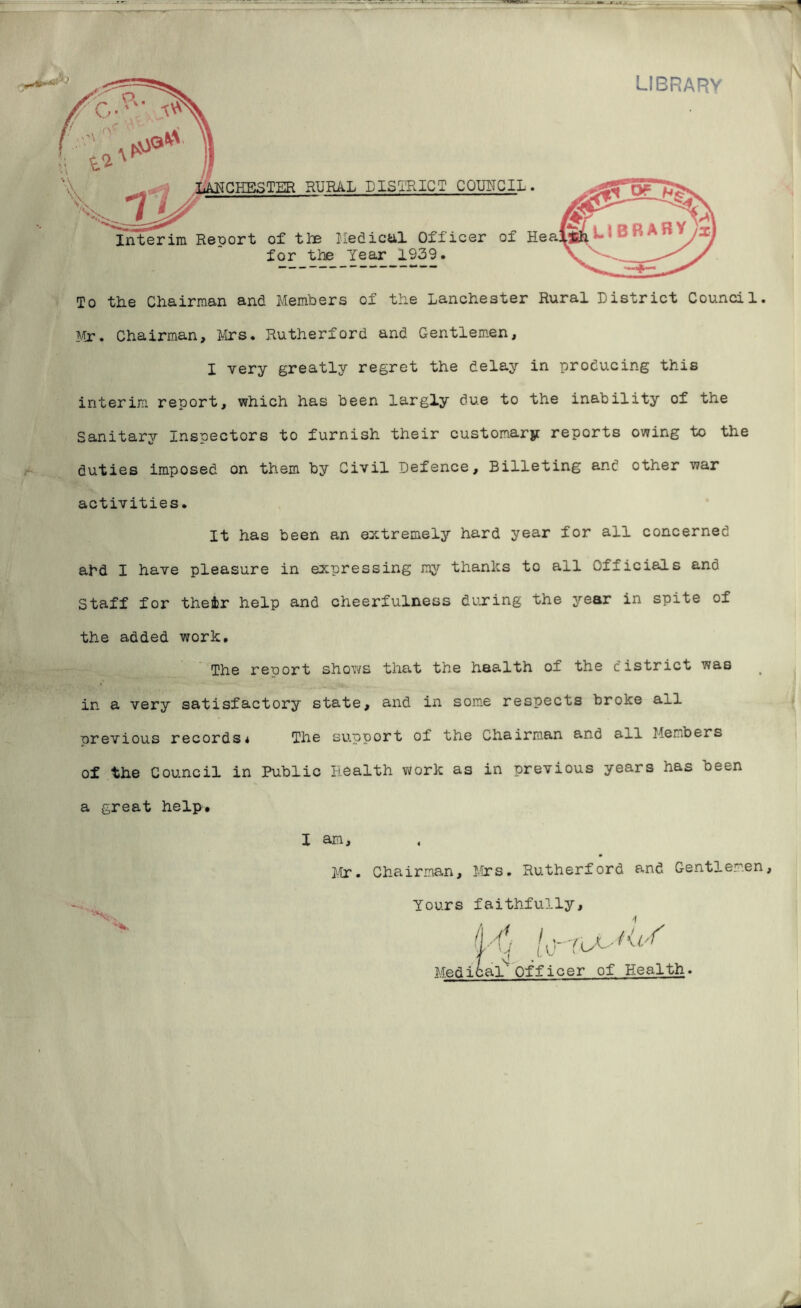 To the Chairman and Members of the Lanchester Rural District Council. Mr. Chairman, Mrs. Rutherford and Gentlemen, I very greatly regret the delay in producing this interim report, which has been largly due to the inability of the Sanitary Inspectors to furnish their customary reports owing to the duties imposed on them by Civil Defence, Billeting and other war activities. It has been an extremely hard year for all concerned ahd I have pleasure in expressing my thanks to all Officials and Staff for their help and cheerfulness during the year in spite of the added work. The report shows that the health of the district was in a very satisfactory state, and in some respects broke all previous records* The support of the Chairman and all Members of the Council in Public Health work as in previous years has been a great help. X am, Mr. Chairman, Mrs. Rutherford and Gentlemen, Yours faithfully, Yu*. Medical' Officer of Health.