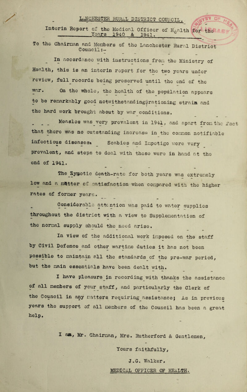 Lurches ter rural district coufcil. AS Infcorin Report of the Medical Officer of Health for tho _Years 1940 & 1941.__ To tho Chairman ana Meohers of tho Lanchester Rural District Council:- In accordance with instructions fron the Ministry of Health, this is an intorin report for the two years under review, full^rocords being preserved until the end of the war. On the whole, the health of tho population appears to be remarkably good notwithstanding^rationing strain and the hard work brought about by war conditions, * A _ Measles was very prevalent in 1941, and apart from the fact that there was no outstanding increase in the common notifiable infectious diseases* Scabies and Impetigo were very prevalent, and steps to deal with these were in hand at tho end of 1941. The Zymotic death-rate for both years was extremely low and a matter of satisfaction when compared with the higher rates of former years. Considerable attention was paid to water supplies throughout the district with a view to Supplementation of the normal supply should the need arise. In view of the additional work imposed on the staff by Civil Defence and other wartime duties it has not been possible to maintain p-11 the standards of the pre-war period, but the main essentials have been dealt with. I have pleasurein recording with thanks the assistance of all members of your staff, and particularly the Clerk of the Council in any matters requiring assistance} As in previous years the support of all members of the Council has been a great help. I am, Mr. Chairman, Mrs. Rutherford & Gentlemen, Yours faithfully, J.G. Walker, MEDICAL OFFICER OF HEALTH.