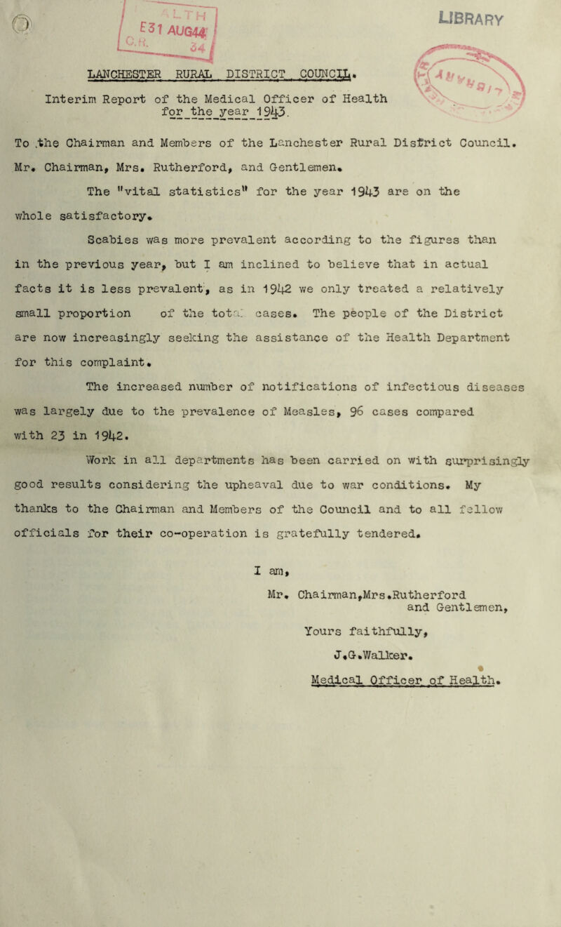 library T H E3t AUG44 U-f<- 34 LAUCHESTER RURAL DISTRICT , COUNCIL* Interim Report of the Medical Officer of Health for the year 1943. To .the Chairman and Members of the Lanchester Rural District Council. Mr. Chairman, Mrs. Rutherford, and Gentlemen* The Mvital statistics'1 for the year 1943 are on the whole satisfactory* Scabies was more prevalent according to the figures than in the previous year, but I am inclined to believe that in actual facts it is less prevalent, as in 1942 we only treated a relatively small proportion of the tota: cases. The people of the District are now increasingly seeking the assistance of the Health Department for this complaint* The increased number of notifications of infectious diseases was largely due to the prevalence of Measles, 36 cases compared with 23 in 1942. Work in all departments has been carried on with surprisingly good results considering the upheaval due to war conditions. My thanks to the Chairman and Members of the Council and to all fellow officials for their co-operation is gratefully tendered. I arn, Mr. Chairman,Mrs.Rutherford and Gentlemen, Yours faithfully, J*G.Walker. » Medical Officer of Health.