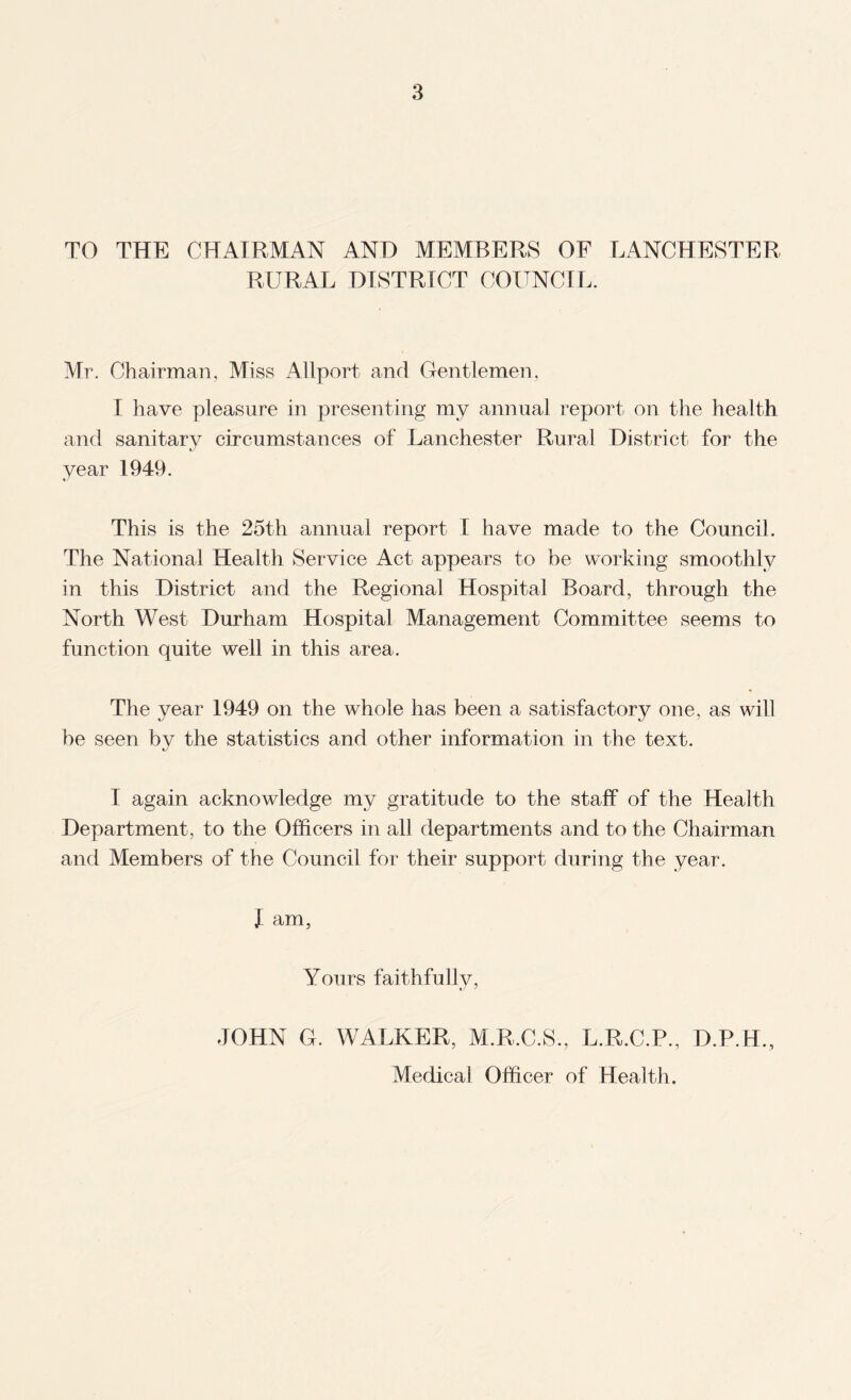 TO THE CHAIRMAN AND MEMBERS OF LANCHESTER RURAL DISTRICT COITNCFL. Mr. Chairman, Miss Allport and Gentlemen, I have pleasure in presenting my annual report on the health and sanitary circumstances of Lanchester Rural District for the year 1949. This is the 25th annual report I have made to the Council. The National Health Service Act appears to be working smoothly in this District and the Regional Hospital Board, through the North West Durham Hospital Management Committee seems to function quite well in this area. The year 1949 on the whole has been a satisfactory one, as will be seen by the statistics and other information in the text. I again acknowledge my gratitude to the staff of the Health Department, to the Officers in all departments and to the Chairman and Members of the Council for their support during the year. I am, Yours faithfully, JOHN G. WALKER, M.R.C.S., L.R.C.P., D.P.H., Medical Officer of Health.