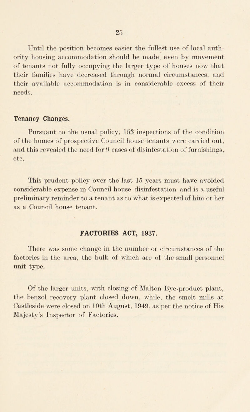 lentil the position becomes easier the fullest use of local auth¬ ority housing accommodation should be made, even by movement of tenants not fully occupying the larger type of houses now that their families have decreased through normal circumstances, and their available accommodation is in considerable excess of their needs. Tenancy Changes. Pursuant to the usual policy, 153 inspections of the condition of the homes of prospective Council house tenants were carried out, and this revealed the need for 9 cases of disinfestation of furnishings, etc. This prudent policy over the last 15 years must have avoided considerable expense in Council house disinfestation and is a useful preliminary reminder to a tenant as to what is expected of him or her as a Council house tenant. FACTORIES ACT, 1937. There was some change in the number or circumstances of the factories in the area, the bulk of which are of the small personnel unit type. Of the larger units, with closing of Malton Bye-product plant, the benzol recovery plant closed down, while, the smelt mills at Castleside were closed on 10th August, 1949, as per the notice of His Majesty’s Inspector of Factories.