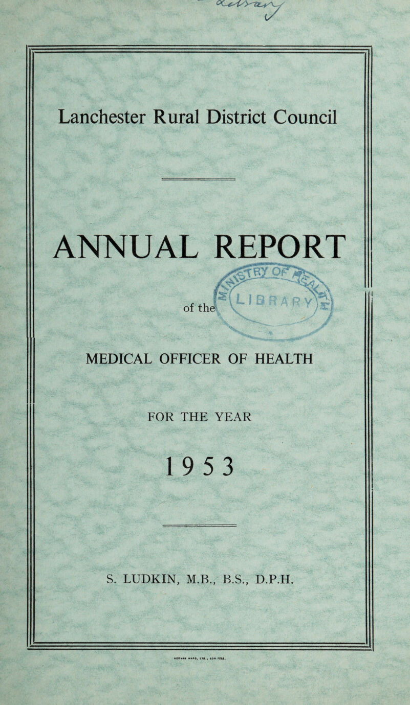 {/ Lanchester Rural District Council ANNUAL REPORT MEDICAL OFFICER OF HEALTH FOR THE YEAR 1953 S. LUDKIN, M.B., B.S., D.P.H. WON MAM WARD, ITO., 10W ffU.