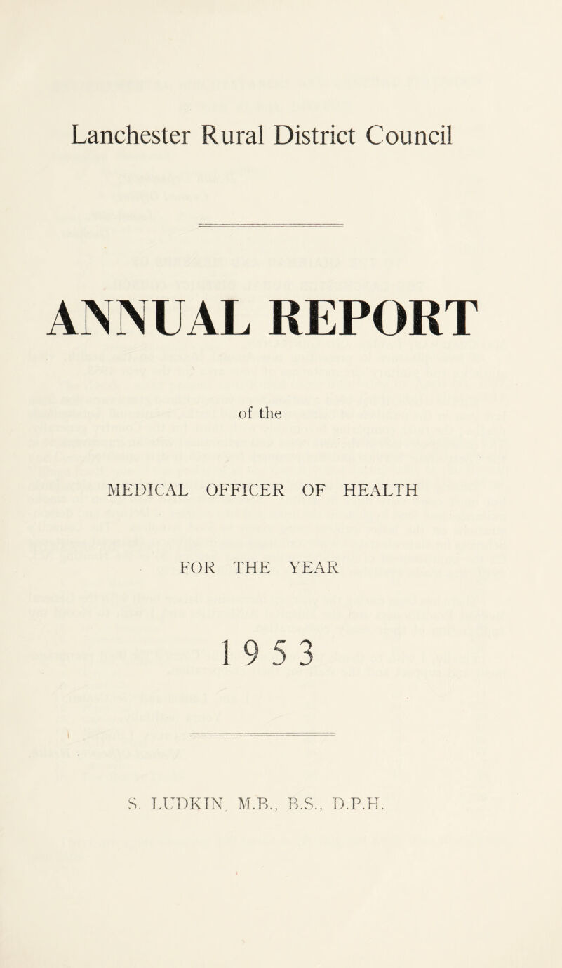 Lanchester Rural District Council ANNUAL REPORT of the MEDICAL OFFICER OF HEALTH FOR THE YEAR 19 5 3 S. LUDKIN M.B., B.S., D.P.H.