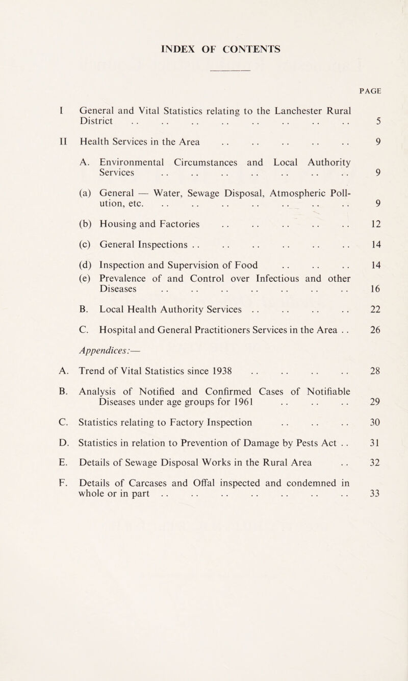 INDEX OF CONTENTS PAGE I General and Vital Statistics relating to the Lanchester Rural District . . . . . . . . . . . . . . . . 5 II Health Services in the Area . . .. . . . . . . 9 A. Environmental Circumstances and Local Authority Services . . .. . . . . .. .. . . 9 (a) General — Water, Sewage Disposal, Atmospheric Poll¬ ution, etc. .. .. .. .. .. .. .. 9 (b) Housing and Factories .. . . .. . . .. 12 (c) General Inspections .. .. .. .. .. .. 14 (d) Inspection and Supervision of Food .. .. .. 14 (e) Prevalence of and Control over Infectious and other Diseases .. . . .. .. . . . . . . 16 B. Local Health Authority Services .. . . . . .. 22 C. Hospital and General Practitioners Services in the Area . . 26 Appendices:— A. Trend of Vital Statistics since 1938 .. .. .. .. 28 B. Analysis of Notified and Confirmed Cases of Notifiable Diseases under age groups for 1961 .. .. .. 29 C. Statistics relating to Factory Inspection .. .. .. 30 D. Statistics in relation to Prevention of Damage by Pests Act . . 31 E. Details of Sewage Disposal Works in the Rural Area .. 32 F. Details of Carcases and Offal inspected and condemned in whole or in part .. . . . . . . .. .. . . 33