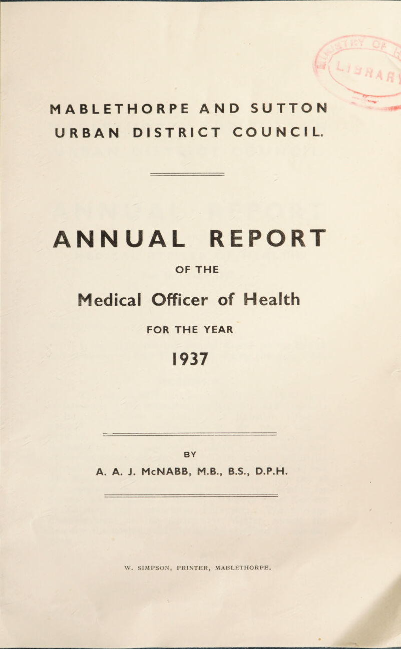 MABLETHORPE AND SUTTON URBAN DISTRICT COUNCIL. ANNUAL REPORT OF THE Medical Officer of Health FOR THE YEAR 1937 BY A. A, i. McMABB, M.B., B.S., D.P.H. W. SIMFSON, PRINTER, MABLETHORPE.