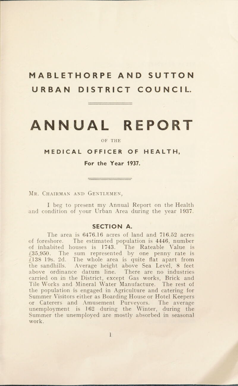 URBAN DISTRICT COUNCIL. ANNUAL REPORT OF THE MEDICAL OFFICER OF HEALTH, For the Year 1937. Mr. Chairman and Gentlemen, I beg to present my Annual Report on the Health and condition of your Urban Area during the year 1937. SECTION A. The area is 6476.16 acres of land and 716.52 acres of foreshore. The estimated population is 4446, number of inhabited houses is 1743. The Rateable Value is £35,950. The sum represented by one penny rate is £138 19s. 2d. The whole area is quite flat apart from the sandhills. Average height above Sea Level, 8 feet above ordinance datum line. There are no industries carried on in the District, except Gas works, Brick and Tile Works and Mineral Water Manufacture. The rest of the population is engaged in Agriculture and catering for Summer Visitors either as Boarding House or Hotel Keepers or Caterers and Amusement Purveyors. The average unemployment is 162 during the Winter, during the Summer the unemployed are mostly absorbed in seasonal work.