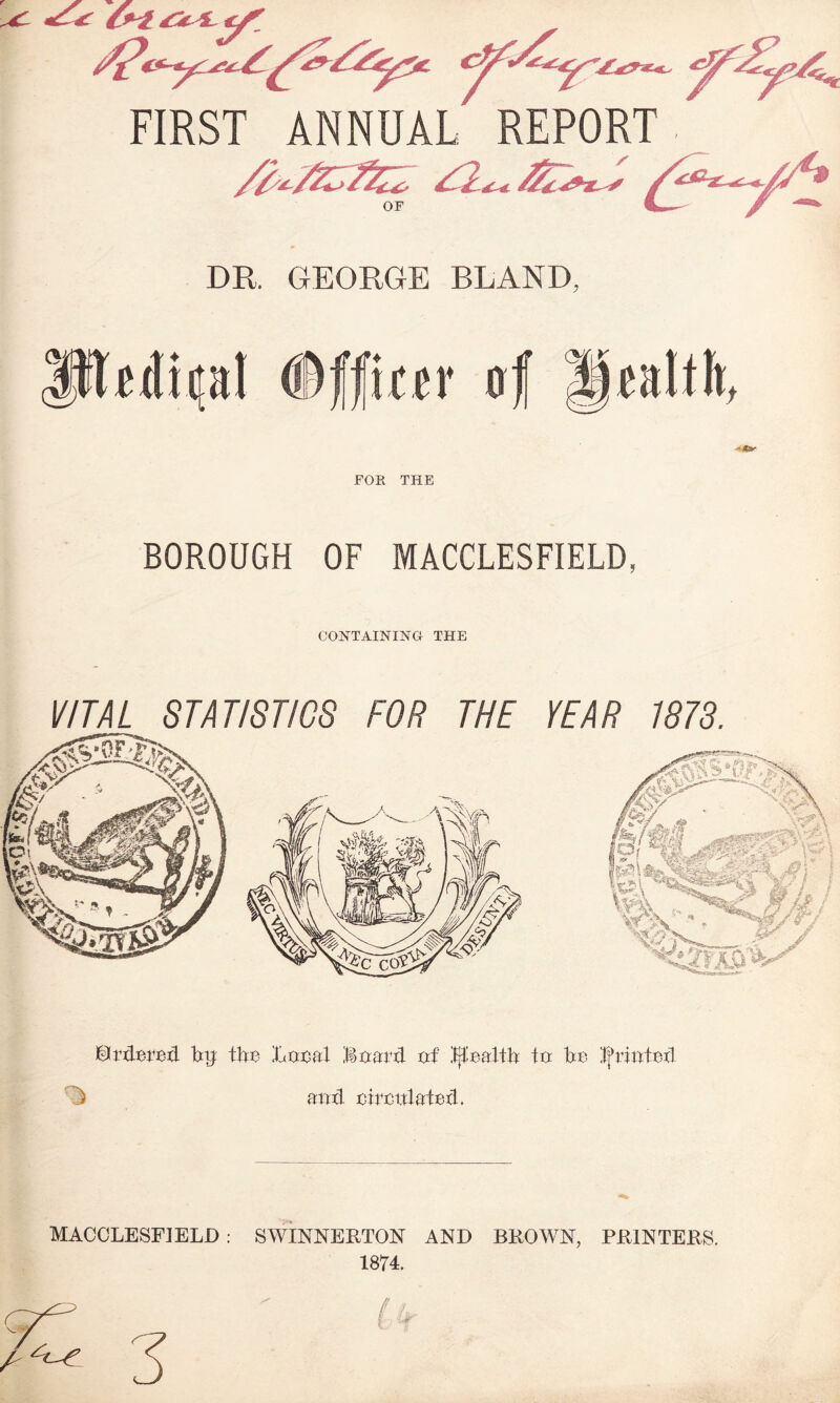 FIRST ANNUAL REPORT DR, GEORGE BLAND, FOR THE BOROUGH OF MACCLESFIELD, CONTAINING THE VITAL STATISTICS FOR THE YEAR 1873. ©rdBreil % tbc Local Board of fjfoaltb to be Ifriotcxl ) amt cimtlatod. MACCLESFIELD : SWINNERTON AND BROWN, PRINTERS. 1874.