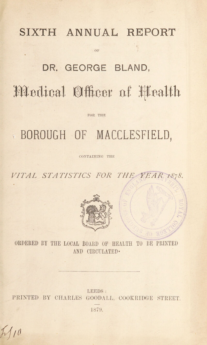 OF DR. GEORGE BLAND, tii FOR THE BOROUGH OF MACCLESFIELD, CONTAINING THE VITAL STATISTICS FOR THE YEAR 1878. ORDERED BY THE LOCAL BOARD OP HEALTH TO BE PRINTED AND CIRCULATED- LEEDS: PRINTED BY CHARLES GOODALL, COOK RIDGE STREET. 1879.