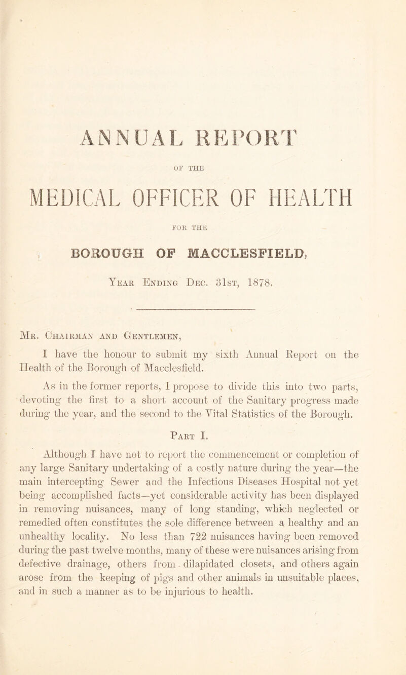 ANNUAL REPORT OF THE MEDICAL OFFICER OF HEALTH FOR THE BOROUGH OF MACCLESFIELD, Year Ending Dec. 31st, 1878. Mr, Chairman and Gentlemen, I have the honour to submit my sixth Annual Report on the Health of the Borough of Macclesfield. As in the former reports, I propose to divide this into two parts, devoting- the first to a short account of the Sanitary progress made during the year, and the second to the Vital Statistics of the Borough. Part I. Although I have not to report the commencement or completion of any large Sanitary undertaking of a costly nature during the year—the main intercepting Sewer and the Infectious Diseases Hospital not yet being accomplished facts—yet considerable activity has been displayed in removing nuisances, many of long standing, which neglected or remedied often constitutes the sole difference between a healthy and an unhealthy locality. No less than 722 nuisances having been removed during the past twelve months, many of these were nuisances arising from defective drainage, others from dilapidated closets, and others again arose from the keeping of pigs and other animals in unsuitable places, and in such a manner as to be injurious to health.