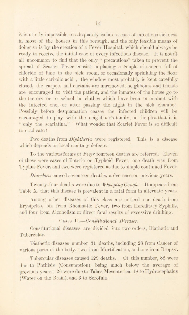 it is utterly impossible to adequately isolate a case of infectious sickness in most of the houses in this borough, and the only feasible means of doing so is by the erection of a Fever Hospital, which should always be ready to receive the initial case of every infectious disease. It is not at all uncommon to find that the only “ precautions” taken to prevent the spread of Scarlet Fever consist in placing a couple of saucers full of chloride of lime in the sick room, or occasionally sprinkling the floor with a little carbolic acid • the window most probably is kept carefully closed, the carpets and curtains are unremoved, neighbours and friends are encouraged to visit the patient, and the inmates of the house go to the factory or to school in clothes which have been in contact with the infected one, or after passing the night in the sick chamber. Possibly before desquamation ceases the infected children will be encouraged to play with the neighbour’s family, on the plea that it is “ only the scarlatina.” What wonder that Scarlet Fever is so difficult to eradicate ! Two deaths from Diphtheria were registered. This is a disease which depends on local sanitary defects. To the various forms of Fever fourteen deaths are referred. Eleven of these were cases of Enteric or Typhoid Fever, one death was from Typhus Fever, and two were registered as due to simple continued Fever. Diarrhoea caused seventeen deaths, a decrease on previous years. Twenty-four deaths were due to Whooping Gough. It appears from Table X. that this disease is prevalent in a fatal form in alternate years. Among other diseases of this class are noticed one death from Erysipelas, six from Rheumatic Fever, two from Hereditary Syphilis, and four from Alcoholism or direct fatal results of excessive drinking. Class II.—-Constitutional Diseases. Constitutional diseases are divided Into two orders, Diathetic and Tubercular. Diathetic diseases number 31 deaths, including 28 from Cancer of various parts of the body, two from Mortification, and one from Dropsy. Tubercular diseases caused 129 deaths. Of this number, 82 were due to Phthisis (Consumption), being much below the average of previous years; 26 were due to Tabes Mesenterica, 18 to Hydrocephalus (Water on the Brain), and 3 to Scrofula.