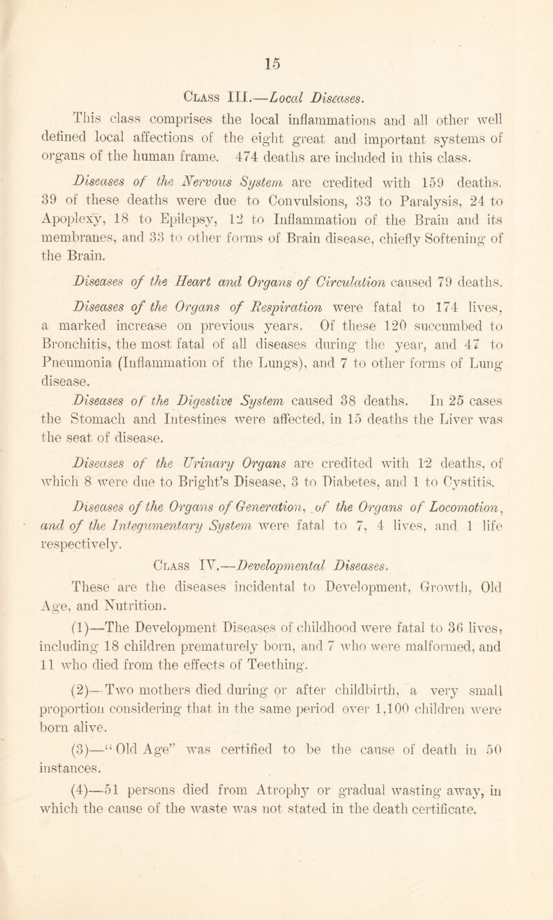 Class III.—-Local Diseases. This class comprises the local inflammations and all other well defined local affections of the eight great and important systems of organs of the human frame. 474 deaths are included in this class. Diseases of the Nervous System are credited with 159 deaths. 39 of these deaths were due to Convulsions, 33 to Paralysis, 24 to Apoplexy, 18 to Epilepsy, 12 to Inflammation of the Brain and its membranes, and 33 to other forms of Brain disease, chiefly Softening of the Brain. Diseases of the Heart and Organs of Circulation caused 79 deaths. Diseases of the Organs of Respiration were fatal to 174 lives, a marked increase on previous years. Of these 120 succumbed to Bronchitis, the most fatal of all diseases during the year, and 47 to Pneumonia (Inflammation of the Lungs), and 7 to other forms of Lung disease. Diseases of the Digestive System caused 38 deaths. In 25 cases the Stomach and Intestines were affected, in 15 deaths the Liver was the seat of disease. Diseases of the Urinary Organs are credited with 1*2 deaths, of which 8 were due to Bright’s Disease, 3 to Diabetes, and 1 to Cystitis. Diseases of the Organs of Generation, of the Organs of Locomotion^ and of the Integumentary System were fatal to 7, 4 lives, and 1 life respectively. Class [V.—Developmental Diseases. These are the diseases incidental to Development, Growth, Old Age, and Nutrition. (1) —The Development Diseases of childhood were fatal to 36 lives, including 18 children prematurely born, and 7 who were malformed, and 11 who died from the effects of Teething. (2) —Two mothers died during or after childbirth, a very small proportion considering that in the same period over 1,100 children were born alive. (3) —“ Old Age” was certified to be the cause of death in oO instances. (4) —51 persons died from Atrophy or gradual wasting away, in which the cause of the waste was not stated in the death certificate.