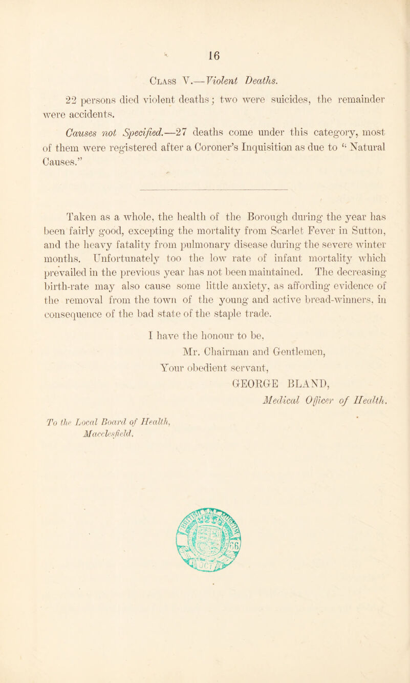 Class V.— Violent Deaths. 22 persons died violent deaths; two were suicides, the remainder were accidents. Causes not Specified.—27 deaths come under this category, most of them were registered after a Coroner’s Inquisition as due to <£ Natural Causes.” Taken as a whole, the health of the Borough during the year has been fairly good, excepting the mortality from Scarlet Fever in Sutton, and the heavy fatality from pulmonary disease during the severe winter months. Unfortunately too the low rate of infant mortality which prevailed in the previous year has not been maintained. The decreasing birth-rate may also cause some little anxiety, as affording evidence of the removal from the town of the young and active bread-winners, in consequence of the bad state of the staple trade. I have the honour to be, Mr. Chairman and Gentlemen, Your obedient servant, GEORGE BLAND, Medical Officer of Health, To the Local Board of Health, Macclesfield.