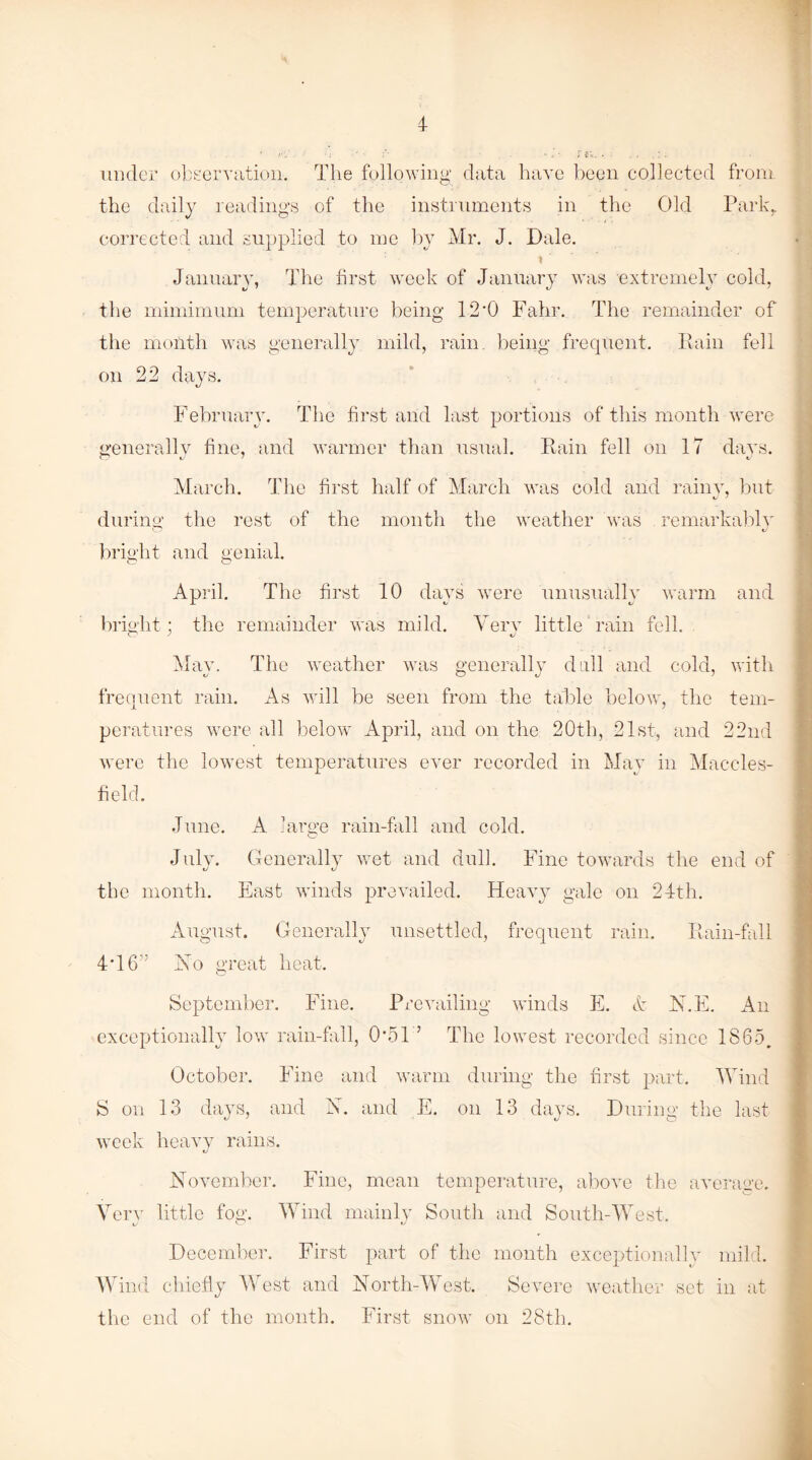 under observation. The following data have been collected from the daily readings of the instruments in the Old Park. corrected and supplied to me by Mr. J. Dale. \ January, The first week of January was extremely cold, the mimimum temperature being 12*0 Fahr. The remainder of the month was generally mild, rain, being frequent. Rain fell on 22 days. February. The first and last portions of this month were generally fine, and warmer than usual. Rain fell on 17 days. March. The first half of March was cold and rainy, but during the rest of the month the weather was remarkably bright and genial. O O April. The first 10 days were unusually warm and X i/ t/ bright ; the remainder was mild. Very little rain fell. O J %j Mav. The weather was generally dull and cold, with tj O J j frequent rain. As will be seen from the table below, the tem¬ peratures were all below April, and on the 20th, 21st, and 22nd were the lowest temperatures ever recorded in May in Maccles¬ field. June. A large rain-fall and cold. July. Generally wet and dull. Fine towards the end of the month. East winds prevailed. Heavy gale on 24th. August. Generally unsettled, frequent rain. Rain-fall 4T6” Ho great heat. September. Fine. Prevailing winds E. & N.E. An exceptionally low rain-fall, 0*51 ’ The lowest recorded since 1865. October. Fine and warm during the first part. Wind S on 13 days, and N. and E. on 13 days. During the last week heavy rains. November. Fine, mean temperature, above the average. Very little fog. Wind mainly South and South-West. i/ o tJ December. First part of the month exceptionally mild. Wind chiefly West and North-West. Severe weather set in at the end of the month. First snow on 28th.