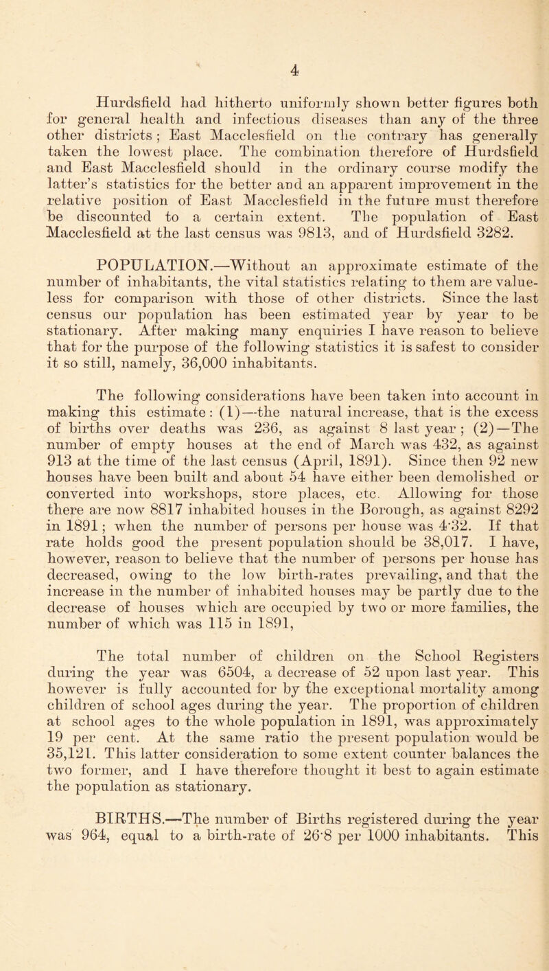 Hurdsfield had hitherto uniformly shown better figures both for general health and infectious diseases than any of the three other districts; East Macclesfield on fhe contrary has generally taken the lowest place. The combination therefore of Hurdsfield and East Macclesfield should in the ordinary course modify the latter’s statistics for the better and an apparent improvement in the relative position of East Macclesfield in the future must therefore be discounted to a certain extent. The population of East Macclesfield at the last census was 9813, and of Hurdsfield 3282. POPULATION.—Without an approximate estimate of the number of inhabitants, the vital statistics relating to them are value¬ less for comparison with those of other districts. Since the last census our population has been estimated year by year to be stationary. After making many enquiries I have reason to believe that for the purpose of the following statistics it is safest to consider it so still, namely, 36,000 inhabitants. The following considerations have been taken into account in making this estimate: (1)—the natural increase, that is the excess of births over deaths was 236, as against 8 last year ; (2)—The number of empty houses at the end of March was 432, as against 913 at the time of the last census (April, 1891). Since then 92 new houses have been built and about 54 have either been demolished or converted into workshops, store places, etc. Allowing for those there are now 8817 inhabited houses in the Borough, as against 8292 in 1891; when the number of persons per house was 4’32. If that rate holds good the present population should be 38,017. I have, however, reason to believe that the number of persons per house has decreased, owing to the low birth-rates prevailing, and that the increase in the number of inhabited houses may be partly due to the decrease of houses which are occupied by two or more families, the number of which was 115 in 1891, The total number of children on the School Registers during the year was 6504, a decrease of 52 upon last year. This however is fully accounted for by the exceptional mortality among children of school ages during the year. The proportion of children at school ages to the whole population in 1891, was approximately 19 per cent. At the same ratio the present population would be 35,121. This latter consideration to some extent counter balances the two former, and I have therefore thought it best to again estimate the population as stationary. BIRTHS.—The number of Births registered during the year was 964, equal to a birth-rate of 26'8 per 1000 inhabitants. This