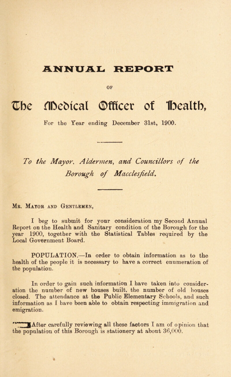 OF Zhe flftebtcal ©fftcer of Ibealtb, For the Year ending December 31st, 1900. To the Mayor, Aldermen, and Councillors of the Borough of Macclesfield. Mr. Mayor and Gentlemen, I beg to submit for your consideration my Second Annual Report on the Health and Sanitary condition of the Borough for the year 1900, together with the Statistical Tables required by the Local Government Board. POPULATION.—In order to obtain information as to the health of the people it is necessary to have a correct enumeration of the population. In order to gain such information I have taken into consider¬ ation the number of new houses built, the number of old houses closed. The attendance at the Public Elementary Schools, and such information as I have been able to obtain respecting immigration and emigration. 'M^3After carefully reviewing all these factors I am of opinion that the population of this Borough is stationery at about 36,000.