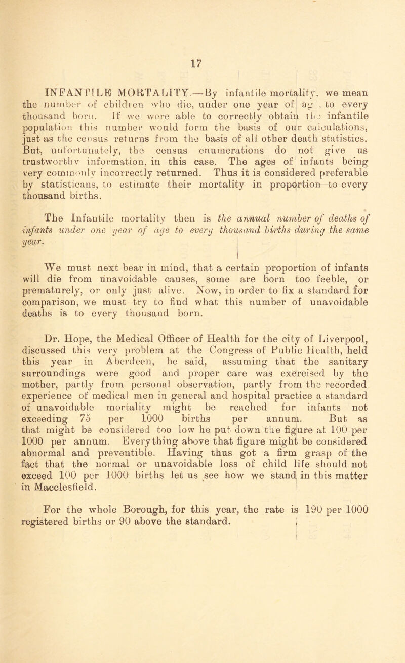 INFANTILE MORTALITY.—By infantile mortality, we mean «/ •• the number of children who die, under one year of ag , to every thousand born. If we wore able to correctly obtain the infantile population this number would form the basis of our calculations, just as the census returns from the basis of all other death statistics. But, unfortunately, the census enumerations do not give us trustworthy information, in this case. The ages of infants being very commonly incorrectly returned. Thus it is considered preferable by statistieans, to estimate their mortality in proportion to every thousand births. The Infantile mortality then is the annual number of deaths of infants under one year of age to every thousand births during the same year. 1 We must next bear in mind, that a certain proportion of infants will die from unavoidable causes, some are born too feeble, or prematurely, or only just alive. Now, in order to fix a standard for comparison, we must try to find what this number of unavoidable deaths is to every thousand born. Dr. Hope, the Medical Officer of Health for the city of Liverpool, discussed this very problem at the Congress of Public Health, held this year in Aberdeen, he said, assuming that the sanitary surroundings were good and proper care was exercised by the mother, partty from personal observation, partly from the recorded experience of medical men in general and hospital practice a standard of unavoidable mortality might be reached for infants not exceeding 75 per 1000 births per annum. But as that might be considered too low he put down the figure at 100 per 1000 per annum. Everything above that figure might be considered abnormal and preveutible. Having thus got a firm grasp of the fact that the normal or unavoidable loss of child life should not exceed 100 per 1000 births let us see how we stand in this matter in Macclesfield. For the whole Borough, for this year, the rate is 190 per 1000 registered births or 90 above the standard. \