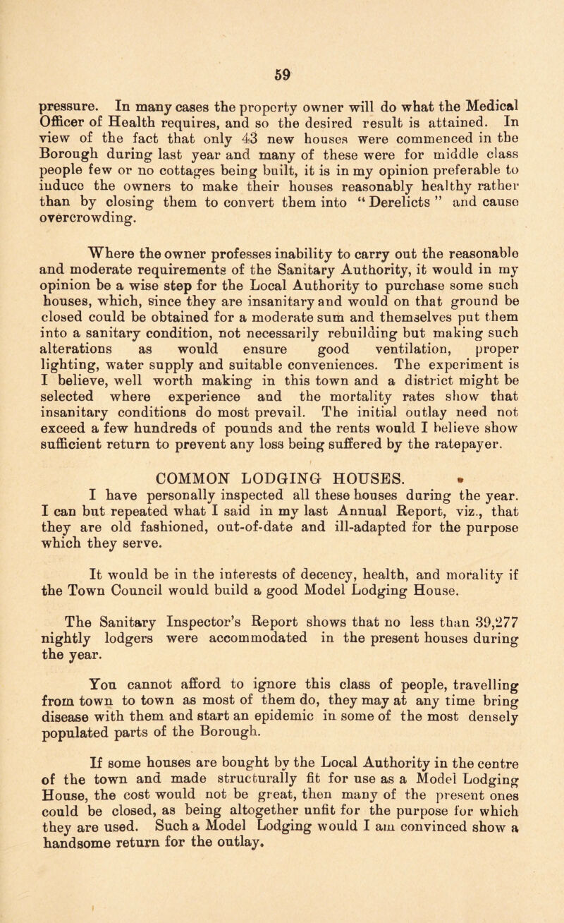 pressure. In many cases the property owner will do what the Medical Officer of Health requires, and so the desired result is attained. In view of the fact that only 43 new houses were commenced in the Borough during last year and many of these were for middle class people few or no cottages being built, it is in my opinion preferable to induce the owners to make their houses reasonably healthy rather than by closing them to convert them into “ Derelicts ” and cause overcrowding. Where the owner professes inability to carry out the reasonable and moderate requirements of the Sanitary Authority, it would in my opinion be a wise step for the Local Authority to purchase some such houses, which, since they are insanitary and would on that ground be closed could be obtained for a moderate sum and themselves put them into a sanitary condition, not necessarily rebuilding but making such alterations as would ensure good ventilation, proper lighting, water supply and suitable conveniences. The experiment is I believe, well worth making in this town and a district might be selected where experience and the mortality rates show that insanitary conditions do most prevail. The initial outlay need not exceed a few hundreds of pounds and the rents would I believe show sufficient return to prevent any loss being suffered by the ratepayer. COMMON LODGING HOUSES. I have personally inspected all these houses daring the year. I can but repeated what I said in my last Annual Report, viz., that they are old fashioned, out-of-date and ill-adapted for the purpose which they serve. It would be in the interests of decency, health, and morality if the Town Council would build a good Model Lodging House. The Sanitary Inspector’s Report shows that no less than 39,277 nightly lodgers were accommodated in the present houses during the year. You cannot afford to ignore this class of people, travelling from town to town as most of them do, they may at any time bring disease with them and start an epidemic in some of the most densely populated parts of the Borough. If some houses are bought by the Local Authority in the centre of the town and made structurally fit for use as a Model Lodging House, the cost would not be great, then many of the present ones could be closed, as being altogether unfit for the purpose for which they are used. Such a Model Lodging would I am convinced show a handsome return for the outlay.