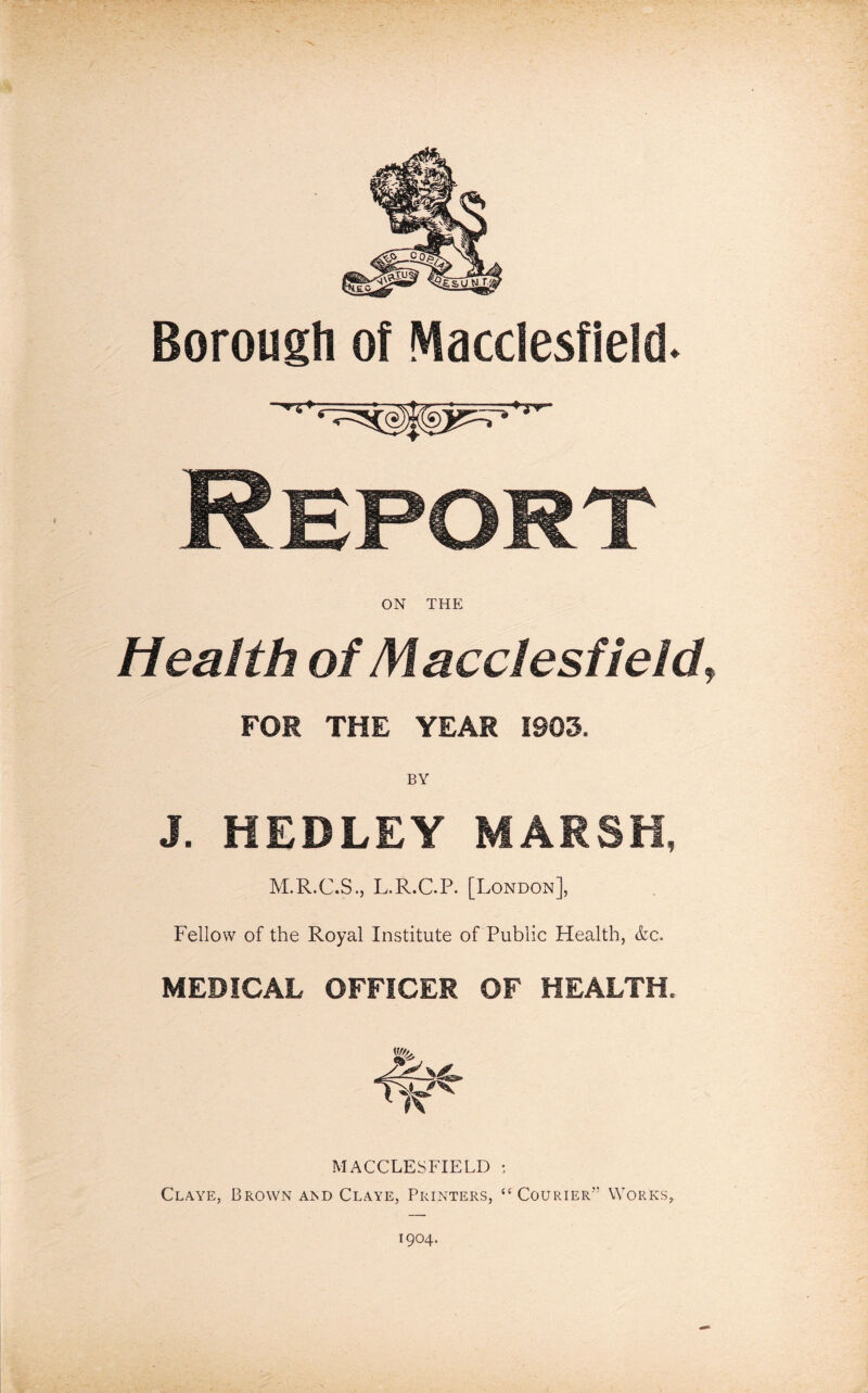 Borough of Macclesfield. ON THE Health of Macclesfield\ FOR THE YEAR 1903. J. HEDLEY MARSH, M.R.C.S., L.R.C-P. [London], Fellow of the Royal Institute of Public Health, &c. MEDICAL OFFICER OF HEALTH. MACCLESFIELD : Claye, Brown and Claye, Printers, “ Courier Works,. 1904.