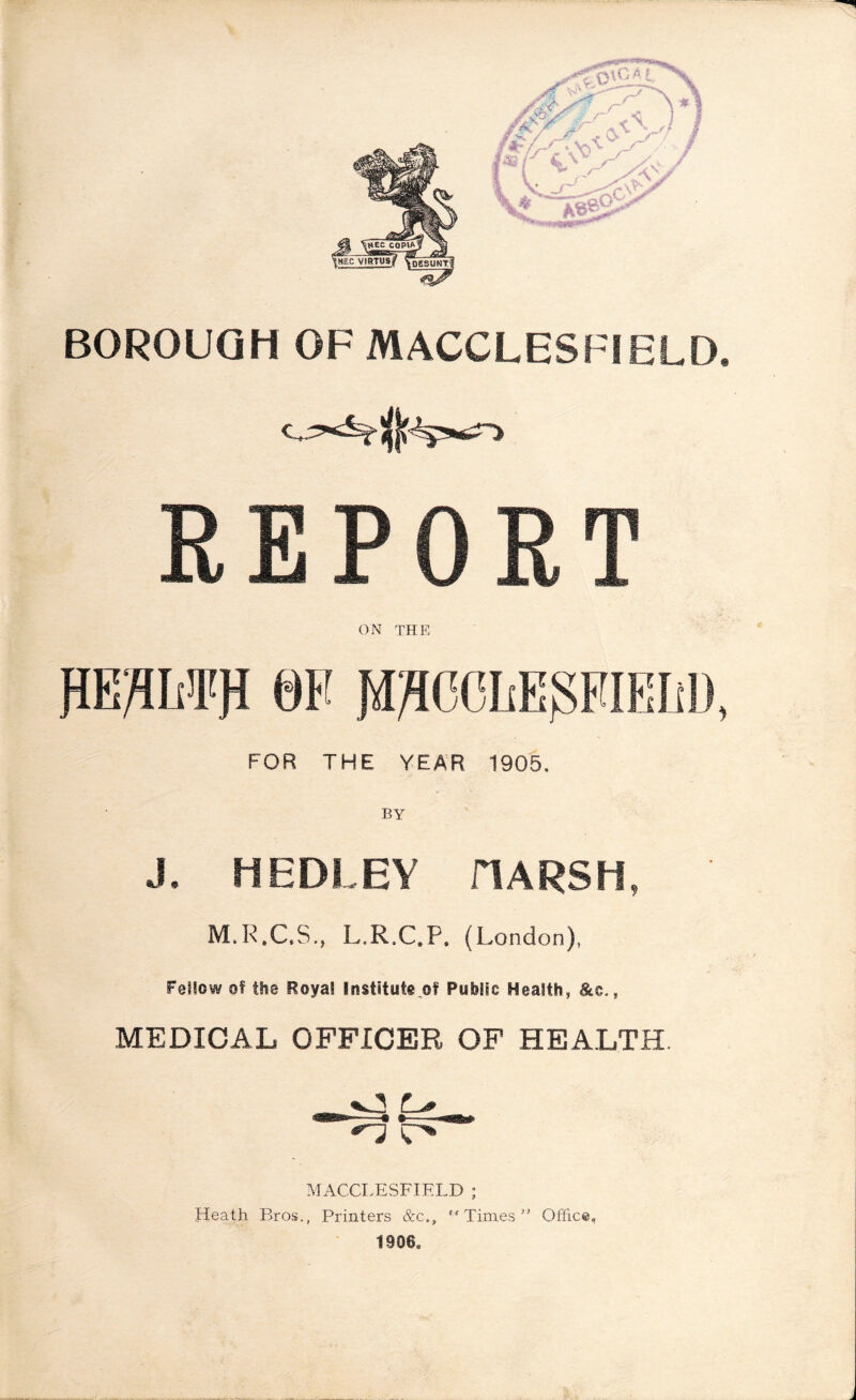 BOROUGH OF MACCLESFIELD, C: REPORT ON THE KEflHPfl 0F JBJICCLEjSEIEM), FOR THE YEAR 1905. BY J, HEDLEY HARSH, M.R.C.S., L.R.C.P. (London), Failow oS the Roya! Institute of Public Health, &c., MEDICAL OFFICER OF HEALTH J3 L# MACCLESFIELD ; Heath. Bros., Printers &c., Times” Office, !906O