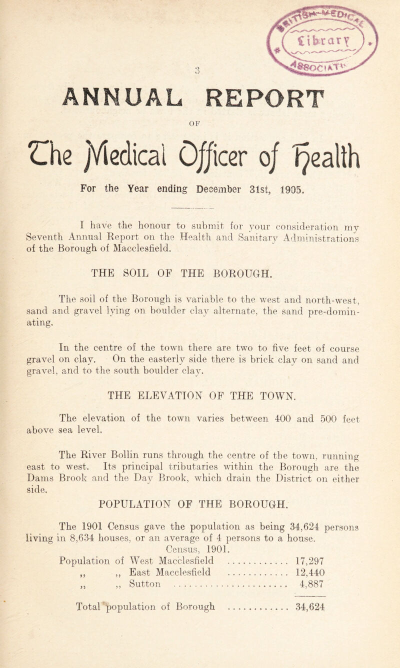 ANNUAL REPORT OF Che jViedicai 0//icer 0/ Tpealth For the Year ending December 31st, 1905. 1 have the honour to submit for your consideration my Seventh Annual Report on the Health and Sanitary Administrations of the Borough of Macclesfield. THE SOIL OF THE BOROUGH. The soil of the Borough is variable to the west and north-west, sand and gravel lying on boulder clay alternate, the sand pre-domin- ating. In the centre of the town there are two to five feet of course gravel on clay. On the easterly side there is brick clay on sand and gravel, and to the south boulder clay. THE ELEVATION OF THE TOWN. The elevation of the town varies between 400 and 500 feet above sea level. The River Bollin runs through the centre of the town, running east to west. Its principal tributaries within the Borough are the Dams Brook and the Day Brook, which drain the District on either side. POPULATION OF THE BOROUGH. The 1901 Census gave the population as being 34,624 persons living in 8,634 houses, or an average of 4 persons to a house. Census, 1901. Population of West Macclesfield . 17,297 „ ,, East Macclesfield . 12,440 ,, ,, Sutton . 4,887 Total population of Borough . 34,624