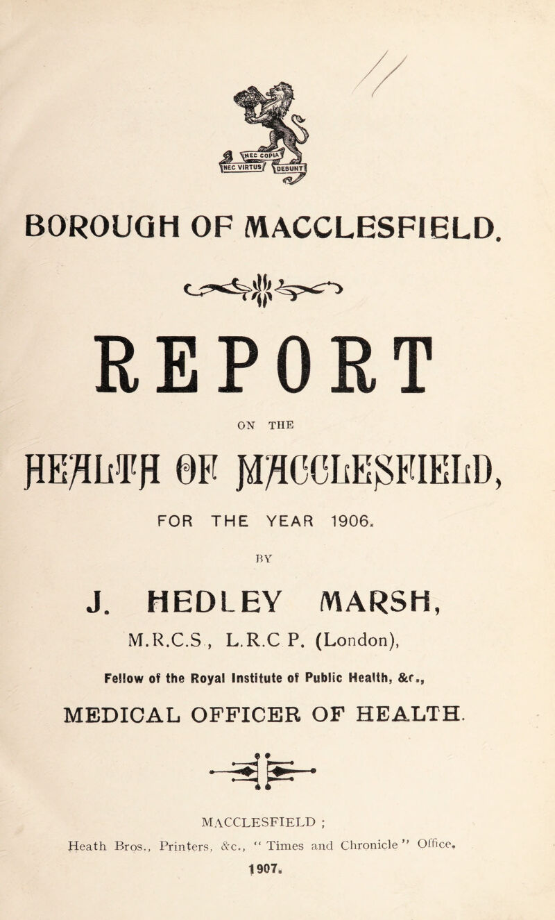 BOROUGH OF MACCLESFIELD. REPORT ON THE PE^LiiTH OF JiJ^CCLEgFIEIiD, FOR THE YEAR 1906, J. HEDLEY MARSH, M.R.C.S , L.R.C P. (London), Fellow of the Roya! Institute of Public Health, &r., MEDICAL OFFICER OF HEALTH. MACCLESFIELD ; Heath Bros., Printers, &c., “ Times and Chronicle ” Office. 1907,