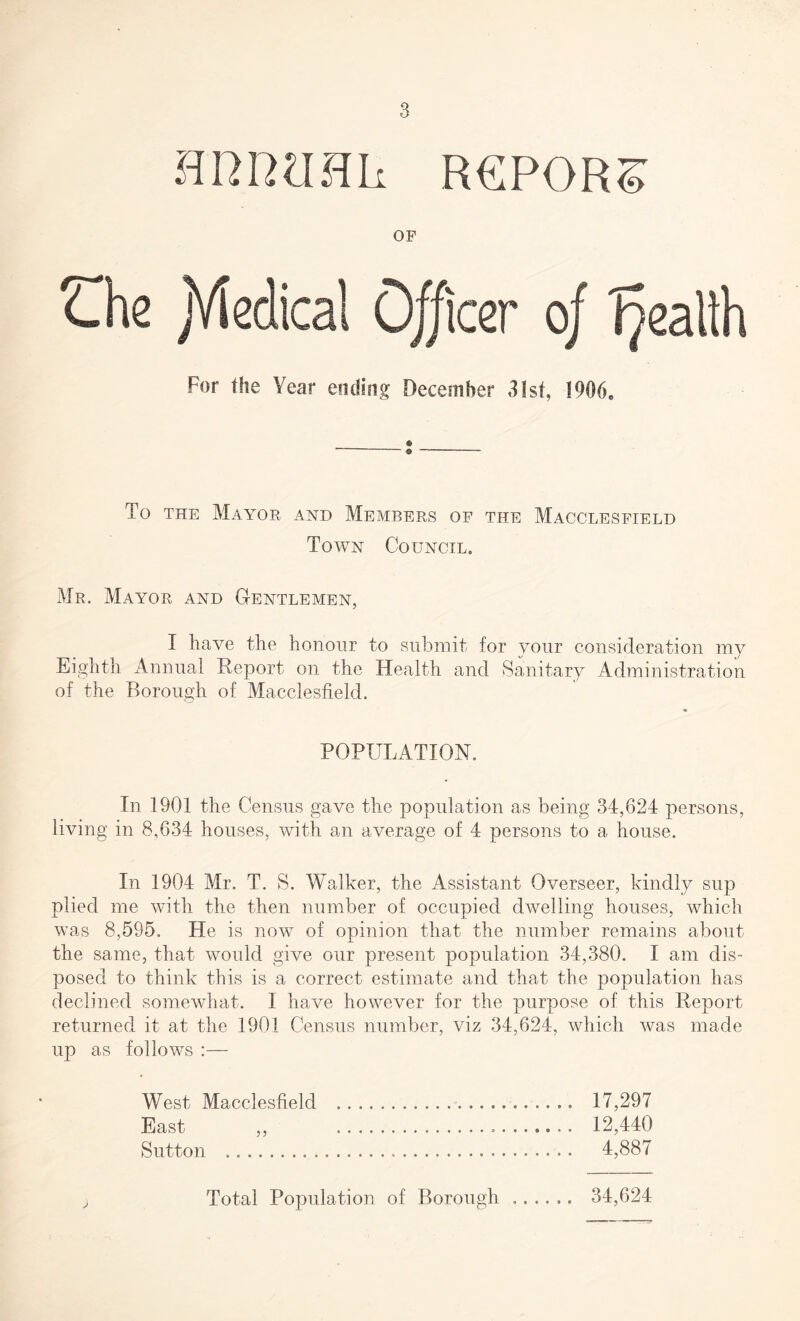 H R R ?I H Li R6P0RS OF Lhe jYiedical Officer of health For the Year ending December 31st, 1906, To the Mayor and Members of the Macclesfield Town Council. Mr. Mayor and Gentlemen, I have the honour to submit for your consideration my Eighth Annual Report on the Health and Sanitary Administration of the Borough of Macclesfield. % POPULATION. In 1901 the Census gave the population as being 34,624 persons, living in 8,634 houses, with an average of 4 persons to a house. In 1904 Mr. T. S. Walker, the Assistant Overseer, kindly sup plied me with the then number of occupied dwelling houses, which was 8,595. He is now of opinion that the number remains about the same, that would give our present population 34,380. I am dis¬ posed to think this is a correct estimate and that the population has declined somewhat. I have however for the purpose of this Report returned it at the 1901 Census number, viz 34,624, which was made up as follows :— West Macclesfield . 17,297 East ,, 12,440 Sutton . 4,887 J Total Population of Borough 4 « « • t • 34,624