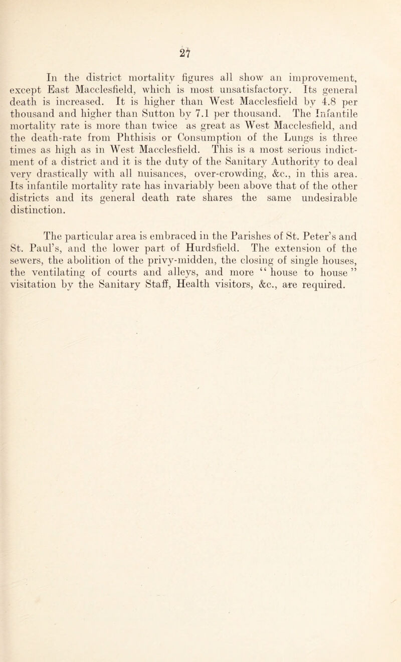2t In the district mortality figures all show an improvement, except East Macclesfield, which is most unsatisfactory. Its general death is increased. It is higher than West Macclesfield by 4.8 per thousand and higher than Sutton by 7.1 per thousand. The Infantile mortality rate is more than twice as great as West Macclesfield, and the death-rate from Phthisis or Consumption of the Lungs is three times as high as in West Macclesfield. This is a most serious indict¬ ment of a district and it is the duty of the Sanitary Authority to deal very drastically with all nuisances, over-crowding, &c., in this area. Its infantile mortality rate has invariably been above that of the other districts and its general death rate shares the same undesirable distinction. The particular area is embraced in the Parishes of St. Peter’s and St. Paul’s, and the lower part of Hurdsfield. The extension of the sewers, the abolition of the privy-midden, the closing of single houses, the ventilating of courts and alleys, and more “house to house” visitation by the Sanitary Staff, Health visitors, &c., are required.