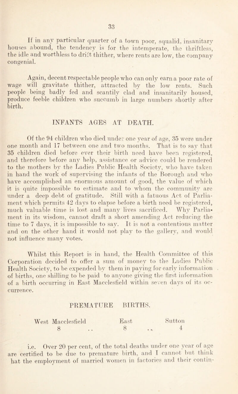 If in any particular quarter of a town poor, squalid, insanitary houses abound, the tendency is for the intemperate, the thriftless, the idle and worthless to drift thither, where rents are low, the company congenial. Again, decent respectable people who can only earn a poor rate of wage will gravitate thither, attracted by the low rents. Such people being badly fed and scantily clad and insanitarily housed, produce feeble children who succumb in large numbers shortly after birth. INFANTS AGES AT DEATH. Of the 94 children who died under one year of age, 35 were under one month and 17 between one and two months. That is to say that 35 children died before ever their birth need have been registered, and therefore before any help, assistance or advice could be rendered to the mothers by the Ladies Public Health Society, who have taken in hand the work of supervising the infants of the Borough and who have accomplished an enormous amount of good, the value of which it is quite impossible to estimate and to whom the community are under a deep debt of gratitude. Still with a fatuous Act of Parlia¬ ment which permits 42 days to elapse before a birth need be registered, much valuable time is lost and many lives sacrificed. Why Parlia¬ ment in its wisdom, cannot draft a short amending Act reducing the time to 7 days, it is impossible to say. It is not a contentious matter and on the other hand it would not play to the gallery, and would not influence many votes. Whilst this Report is in hand, the Health Committee of this Corporation decided to offer a sum of money to the Ladies Public Health Society, to be expended by them in paying for early information of births, one shilling to be paid to anyone giving the first information of a birth occurring in East Macclesfield within seven days of its oc¬ currence. PREMATURE BIRTHS. West Macclesfield East Sutton 8 .. 8 .4 i.e. Over 20 per cent, of the total deaths under one year of age are certified to be due to premature birth, and I cannot but think hat the employment of married women in factories and their con ( in-