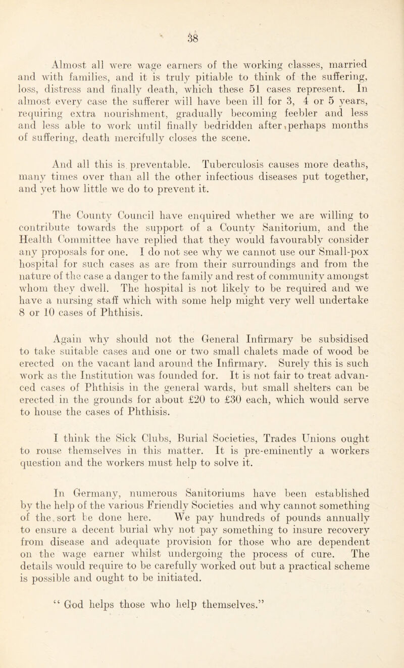 Almost all were wage earners of the working classes, married and with families, and it is truly pitiable to think of the suffering, loss, distress and finally death, which these 51 cases represent. In almost every case the sufferer will have been ill for 3, 4 or 5 years, requiring extra nourishment, gradually becoming feebler and less and less able to work until finally bedridden after, perhaps months of suffering, death mercifully closes the scene. And all this is. preventable. Tuberculosis causes more deaths, many times over than all the other infectious diseases put together, and yet how little we do to prevent it. The County Council have enquired whether we are willing to contribute towards the support of a County Sanitorium, and the Health Committee have replied that they would favourably consider any proposals for one. I do not see why we cannot use our Small-pox hospital for such cases as are from their surroundings and from the nature of the case a danger to the family and rest of community amongst whom they dwell. The hospital is not likely to be required and we have a nursing staff which with some help might very well undertake 8 or 10 cases of Phthisis. Again why should not the General Infirmary be subsidised to take suitable cases and one or two small chalets made of wood be erected on the vacant land around the Infirmary. Surely this is such work as the Institution was founded for. It is not fair to treat advan¬ ced cases of Phthisis in the general wards, but small shelters can be erected in the grounds for about £20 to £30 each, which would serve to house the cases of Phthisis. I think the Sick Clubs, Burial Societies, Trades Unions ought to rouse themselves in this matter. It is pre-eminently a workers question and the workers must help to solve it. In Germany, numerous Sanitoriums have been established by the help of the various Friendly Societies and why cannot something of the.,sort be done here. We pay hundreds of pounds annually to ensure a decent burial why not pay something to insure recovery from disease and adequate provision for those who are dependent on the wage earner whilst undergoing the process of cure. The details would require to be carefully worked out but a practical scheme is possible and ought to be initiated. “ God helps those who help themselves.”