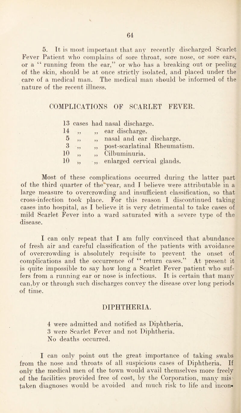 5. It is most important that any recently discharged Scarlet Fever Patient who complains of sore throat, sore nose, or sore ears, or a “ running from the ear,” or who has a breaking out or peeling of the skin, should be at once strictly isolated, and placed under the care of a medical man. The medical man should be informed of the nature of the recent illness. COMPLICATIONS OF SCARLET FEVER. 13 cases had 14 5 >> 3 10 >5 10 nasal discharge. ear discharge. nasal and ear discharge. post-scarlatinal Rheumatism. Cilbuminuria. enlarged cervical glands. Most of these complications occurred during the latter part of the third quarter of the'year, and I believe were attributable in a large measure to overcrowding and insufficient classification, so that cross-infection took place. For this reason I discontinued taking cases into hospital, as I believe it is very detrimental to take cases of mild Scarlet Fever into a ward saturated with a severe type of the disease. I can only repeat that I am fully convinced that abundance of fresh air and careful classification of the patients with avoidance of overcrowding is absolutely requisite to prevent the onset of complications and the occurrence of “ return cases.” At present it is quite impossible to say how long a Scarlet Fever patient who suf¬ fers from a running ear or nose is infectious. It is certain that many can,by or through such discharges convey the disease over long periods of time. DIPHTHERIA. 4 were admitted and notified as Diphtheria. 3 were Scarlet Fever and not Diphtheria. No deaths occurred. I can only point out the great importance of taking swabs from the nose and throats of all suspicious cases of Diphtheria. If only the medical men of the town would avail themselves more freely of the facilities provided free of cost, by the Corporation, many mis*- taken diagnoses would be avoided and much risk to life and incon-